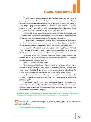 LÍNGUA PORTUGUESA
O caipira pousou a braçada de lenha encostada à cerca do roçado; passou a
perna por cima, e pulando de outro lado, as alpercatas de couro cru a pisar forte o
espinharal ressequido que estralejava, entranhou-se pelo grotão-nesses dias sem
pinga d’água – galgou a barroca fronteira e endireitou rumo da maria-preta, que
abria ao mormaço crepuscular da tarde a galharada esguia, toda atostada desde
a época da queima pelas lufadas de fogo que subiam da malhada.
Ali mesmo, na bifurcação do tronco, assentada sobre a forquilha da árvore,
à altura do peito, escancarava a boca negra para o nascente a casa abandonada
dos cupins, onde um casal de periquitos fizera ninho essa estação.
O lavrador alçou com cautela a destra calosa, rebuscando lá por dentro
os dois borrachos. Mas tirou-a num repente, surpreendido. É que uma picadela
incisiva, dolorosa, rasgara-lhe por dois pontos, vivamente, a palma da mão.
E, enquanto olhava admirado, uma cabeça disforme, oblonga, encimada
a testa duma cruz, aparecia à aberta do cupinzeiro, fitando-lhe, persistentes, os
olhinhos redondos, onde uma chispa má luzia, malignamente...
O matuto sentiu uma frialdade mortuária percorrendo-o ao longo da
espinha. Era uma urutu, a terrível urutu do sertão, para a qual a mezinha doméstica
nem a dos campos, possuíam salvação.
Perdido... completamente perdido...
O réptil, mostrando a língua bífida, chispando as pupilas em cólera, a fitá-lo
ameaçador, preparava-se para novo ataque ao importuno que viera arrancá-lo da
sesta; e o caboclo, voltando a si do estupor, num gesto instintivo, sacou da bainha
o largo “jacaré” inseparável, amputando-lhe a cabeça dum golpe certeiro.
Então, sem vacilar, num movimento ainda mais brusco, apoiando a mão
molesta à casca carunchosa da árvore, decepou-a noutro golpe, cerce quase à
juntura do pulso.
E enrolando o punho mutilado na camisola de algodão, que foi rasgando
entre dentes, saiu do cerrado, calcando duro, sobranceiro e altivo, rumo de casa,
como um deus selvagem e triunfante apontando da mata companheira, mas
assassina, mas perfidamente traiçoeira...
Professor(a), após a leitura, proponha as questões abaixo para ajudar os estudantes a desenvolver
habilidades como: localizar o tema do texto, estabelecer relações, inferir informações etc.

01 O autor utiliza vários sinônimos para se referir ao pai de Janjão. Localize-os no texto
e registre no caderno.
Roceiro, caipira, lavrador, matuto e cabloco.

33

 