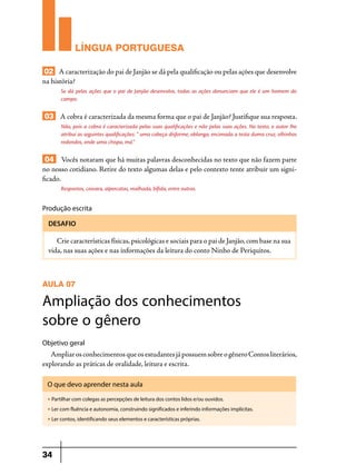 LÍNGUA PORTUGUESA
02 A caracterização do pai de Janjão se dá pela qualificação ou pelas ações que desenvolve
na história?
Se dá pelas ações que o pai de Janjão desenvolve, todas as ações denunciam que ele é um homem do
campo.

03 A cobra é caracterizada da mesma forma que o pai de Janjão? Justifique sua resposta.
Não, pois a cobra é caracterizada pelas suas qualificações e não pelas suas ações. No texto, o autor lhe
atribui as seguintes qualificações: “ uma cabeça disforme, oblonga, encimada a testa duma cruz, olhinhos
redondos, onde uma chispa, má.”

04 Vocês notaram que há muitas palavras desconhecidas no texto que não fazem parte
no nosso cotidiano. Retire do texto algumas delas e pelo contexto tente atribuir um significado.
Respontos, coivara, alpercatas, malhada, bífida, entre outras.

Produção escrita
DESAFIO

Crie características físicas, psicológicas e sociais para o pai de Janjão, com base na sua
vida, nas suas ações e nas informações da leitura do conto Ninho de Periquitos.

AULA 07

Ampliação dos conhecimentos
sobre o gênero
Objetivo geral

Ampliar os conhecimentos que os estudantes já possuem sobre o gênero Contos literários,
explorando as práticas de oralidade, leitura e escrita.
O que devo aprender nesta aula
u

Partilhar com colegas as percepções de leitura dos contos lidos e/ou ouvidos.

u

Ler com fluência e autonomia, construindo significados e inferindo informações implícitas.

u

Ler contos, identificando seus elementos e características próprias.

34

 