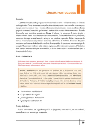LÍNGUA PORTUGUESA
Conceito	

Conto é uma obra de ficção que cria um universo de seres e acontecimentos, de fantasia
ou imaginação. Como todos os textos de ficção, o conto apresenta um narrador, personagens,
espaço, tempo, ponto de vista e enredo. Classicamente diz-se que o conto se define pela sua
pequena extensão. Mas curto que a novela ou romance, o conto tem sua estrutura fechada
desenvolve uma história e apenas um clímax. O clímax é o momento de maior tensão e
intensidade no conto. Pico máximo dos acontecimentos, facilmente identificado pelo leitor,
momento de auge no qual as ações atingem sua máxima expressão. Toda a estrutura do
enredo parece direcionada para este momento culminante da história. A história do conto
tem uma conclusão, o desfecho. Os conflitos desenvolvidos alcançam, ou não, um estágio de
solução. O desenlace pode ser feliz, trágico, engraçado, diferente, surpreendente. O desfecho
nem sempre traz uma solução, muitas vezes, o final é aberto e deixa o caminho livre para a
imaginação do leitor.
Prática de oralidade
Professor(a), neste momento, apresente à classe o conto, utilizando a antecipação como estratégia de
leitura para despertar a curiosidade e as expectativas dos estudantes. Aproveite o momento também para
falar-lhes um pouco sobre este autor goiano.

Bariane Ortêncio nasceu em Igarapava, São Paulo no dia 24 de julho de 1923. Veio
para Goiânia em 1938, onde mora até hoje. Recebeu várias premiações, dentre elas:
Prêmio João Ribeiro/1997, com a obra Cartilha do Folclore Brasileiro. Com A Fronteira
(Revolução Constitucionalista de 1932 e Minha Vida de Menino), ganhou o prêmio CLIO
da Academia Paulistana da História e edição premiada pelos Correios. Escreveu vários
contos, dentre eles o Velho e os urubus, originalmente publicado na sua obra Meu tio-avô
e o diabo.
•	

Você conhece essa história?

•	

O que o título lhe sugere?

•	

Já leu algum texto deste autor?

•	

Que impressões tiveram etc.

Prática de leitura

Leia o texto abaixo, em seguida responda às perguntas, com atenção, em seu caderno,
voltando ao texto sempre que necessário.

35

 