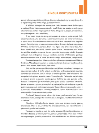 LÍNGUA PORTUGUESA
para o solo num zumbido estridente, descrevendo, depois curva ascendente. Era
o espetáculo para o Velho amigo, que se embevecia.
A Afilhada entregava-lhe o caneco de café e levava o balde de leite para
a cozinha. Ele sorvia em pequenos goles o café forte, seu agrado, o canivete no
alisamento da palha e na picagem do fumo. Ocupava-se, depois, em coisinhas,
até que chegasse a hora do retorno.
O sol baixo, entra não entra, começavam a surgir as pintas pretas. E ele
as acompanhava, uma por uma, o volume aumentando até tornar-se realidade,
o bicho vindo alto, temperando com o oscilar de asas, descendo reto no galho
pouso. Depois juntava as asas, como se uma dama de negro fechasse o seu leque.
O Velho, mentalmente, contava. Eram seis. Agora sete. Oito. Nove. Dez... Não
havia errado? Não, não errara. Lá vinha vindo o onze... o doze mais atrás. Aí ele
se recolhia satisfeito como se tivesse cumprido importante missão. Quando
voltavam mais cedo para o pouso, o voo baixo e direto, o Velho sabia que logo
choveria, como de fato... E, assim, por muito tempo, assim sempre, sempre assim.
Andava disputando a vida com o ipê seco. Era roxo ou era amarelo? Não se
lembrava. Malvados, arrancaram as cascas medicinais do seu ipê condenando-o.
Nunca mais flores e, de há muito, nem folhas.
Mas um dia, que sempre há um dia, o sol já havia entrado e a contagem só
acusou onze urubus. O Velho saiu do seu banco e andou daqui prali, rodando,
achando que errara no contar ou que o faltante poderia estar encoberto por
um galho mais grosso. Mas não estava. Virou obsessão. Cada noite, ele beirando
a cerca de arame, os ouvidos atentos para o farfalhar de asas, que não vinha.
Buscara a lamparina, que mal clareava, mas que o ajudou a constatar o faltante.
O que acontecera com o seu urubu? Acasalara-se? Estaria nalguma fresta da
pedreira, preparando o ninho para os ovos? Quase não dormia naquelas noites e
o pouco era entrecortado de soninhos, madornas, sonhos malsonhados de sono
maldormido. Onde andaria o seu urubu?
Precisava ir à pedreira, que não era tão longe, mas impossível para ele, que
se andasse muito, o sangue lhe ocorreria até as alpergatas. “Maldita hemorrêima!”
– clamava.
Mandou a Afilhada chamar aquele moço que sempre pegava alguma
empreitada. Disse a ele, pedindo-lhe encarecidamente, que vasculhassem a
pedreira, o que foi feito em vão.
Passavam-se os dias e nada do urubu aparecer. Ele também já pouco se
levantava do catre, aperreado, nervoso, cismado, encabulado, o mais para conferir
os amigos negros que não passavam de onze. Onde estaria seu décimo segundo

37

 