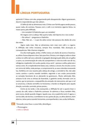 LÍNGUA PORTUGUESA
apóstolo? E falava com eles, perguntando pelo desaparecido. Alguns grasnavam,
decerto respondendo que não sabiam.
O Velho já não se alimentava mais. O leite com farinha agora sendo pouco,
quase nada, ele aceitava. Passava com o café e os inúmeros cigarros feitos, na
maior parte, pela Afilhada.
– Um remédio? O Padrinho quer um remédio?
Ele negava com a cabeça. Não queria nada, não! Queria era o seu urubu!
– Ele voltou? – perguntou o Padrinho.
– Não. Não sei... – o que ela sabia contar não passava dos dedos de uma
das mãos.
Agora nada mais. Não se alimentava nem mais com café e o cigarro.
A Afilhada não tinha iniciativa, sempre fora mandada. Não alcançava as
consequências. Não chamou ninguém.
Era alta madrugada, ainda, o Velho notou um clarão de aurora e levantouse, afoito. Estava disposto e leve. Saiu para fora. Divisou, com alegria, todos os doze
urubus no velho ipê seco, saltando no gingado desengonçado deles, de um galho
a outro, na comemoração de volta do companheiro. E este era todo raio de luz,
refulgente, resplendor. Um urubu-pavão, virou, será? – pensou o velho, pelas tais e
tantas cores. Aí o resplandecente bateu asas, volteou a árvore, fez círculos curtos
em torno do Velho, toda pompa, a cumprimentá-lo, as asas coloridas emanando
luz, farfalhou em voo rasante pela cabeça do amigo, a convidá-lo. Ele, não sabe
como, aceitou e partiu voando também, seguindo o seu urubu procurando
as camadas favoráveis de ar, planando na gostosura!... Muito admirado, feliz,
avistava lá de cima as divisas da fazendola, o gadinho sendo, formado com os
outros, que se juntaram, a esquadrilha da amizade, do reencontro, até que o sol
se anunciou, o discão vermelho no horizonte, o bando se dirigindo para aquela
direção, sumindo, sumindo, pintas pretas...
Como já era tarde, o dia avançando, a Afilhada foi até o quarto levar o
caneco de café, talvez o Padrinho aceitasse. Se admirou e ficou também feliz,
pois nunca, desde quando chegara àquela casa, vira o padrinho sorrir. E agora, o
sorriso dele, tão bonito, o semblante no seu quieto de paz, os olhos abertos, bem
abertos, talvez perscrutando horizontes, acompanhando o seu urubu brilhante.

01 Tomando como base o conto lido, identifique:
• Personagens
o Velho e a Afilhada

38

 