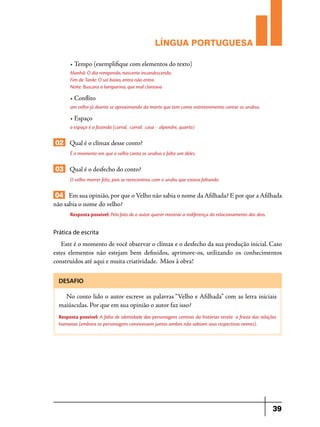 LÍNGUA PORTUGUESA
• Tempo (exemplifique com elementos do texto)
Manhã: O dia rompendo, nascente incandescendo,
Fim de Tarde: O sol baixo, entra não entra
Noite: Buscara a lamparina, que mal clareava

• Conflito
um velho já doente se aproximando da morte que tem como entretenimento contar os urubus.

• Espaço
o espaço é a fazenda (curral, curral; casa - alpendre, quarto)

02 Qual é o clímax desse conto?
É o momento em que o velho conta os urubus e falta um deles.

03 Qual é o desfecho do conto?
O velho morrer feliz, pois se reencontrou com o urubu que estava faltando.

04 Em sua opinião, por que o Velho não sabia o nome da Afilhada? E por que a Afilhada
não sabia o nome do velho?
Resposta possível: Pelo fato de o autor querer mostrar a indiferença do relacionamento dos dois.

Prática de escrita

Este é o momento de você observar o clímax e o desfecho da sua produção inicial. Caso
estes elementos não estejam bem definidos, aprimore-os, utilizando os conhecimentos
construídos até aqui e muita criatividade. Mãos à obra!
DESAFIO

No conto lido o autor escreve as palavras “Velho e Afilhada” com as letra iniciais
maiúsculas. Por que em sua opinião o autor faz isso?
Resposta possível: A falta de identidade das personagens centrais da histórias revela a frieza das relações
humanas (embora os personagens convivessem juntos ambos não sabiam seus respectivos nomes).

39

 