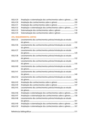 AULA 29	
AULA 30	
AULA 31	
AULA 32	
AULA 33	
AULA 34	

Ampliação e sistematização dos conhecimentos sobre o gênero..........106
Ampliação dos conhecimentos sobre o gênero.......................................109
Ampliação dos conhecimentos sobre o gênero.......................................111
Ampliação e sistematização dos conhecimentos sobre o gênero..........114
Sistematização dos conhecimentos sobre o gênero ...............................118
Sistematização dos conhecimentos sobre o gênero ...............................120

ATA, REQUERIMENTO, CARTAS
AULA 35	 Levantamento dos conhecimentos prévios/introdução ao estudo
	
do gênero.......................................................................................................122
AULA 36	 Levantamento dos conhecimentos prévios/introdução ao estudo
	
do gênero.......................................................................................................126
AULA 37	 Levantamento dos conhecimentos prévios/introdução ao estudo
	
do gênero.......................................................................................................129
AULA 38	 Levantamento dos conhecimentos prévios/introdução ao estudo
	
do gênero.......................................................................................................132
AULA 39	 Levantamento dos conhecimentos prévios/introdução ao estudo
	
do gênero ......................................................................................................135
AULA 40	 Levantamento dos conhecimentos prévios/introdução ao estudo
	
do gênero.......................................................................................................137
AULA 41	 Levantamento dos conhecimentos prévios/introdução ao estudo
	
do gênero.......................................................................................................140
AULA 42	 Levantamento dos conhecimentos prévios/introdução ao estudo
	
do gênero.......................................................................................................142
AULA 43	 Ampliação dos conhecimentos sobre o gênero.......................................144
AULA 44	 Ampliação dos conhecimentos sobre o gênero.......................................147
AULA 45	 Levantamento dos conhecimentos prévios/introdução ao estudo
	
do gênero.......................................................................................................150
AULA 46	 Ampliação e sistematização dos conhecimentos sobre o gênero..........155
AULA 47	 Ampliação e sistematização dos conhecimentos sobre o gênero..........158
AULA 48	 Levantamento dos conhecimentos prévios/introdução ao estudo
	
do gênero.......................................................................................................161
AULA 49	 Ampliação e sistematização dos conhecimentos sobre o gênero .........164
AULA 50	 Ampliação e sistematização dos conhecimentos sobre o gênero..........167
Referências bibliográficas..................................................................................................171

 