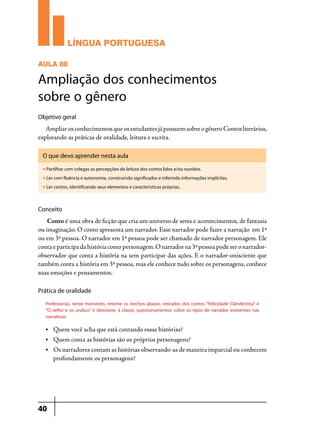 LÍNGUA PORTUGUESA
AULA 08

Ampliação dos conhecimentos
sobre o gênero
Objetivo geral

Ampliar os conhecimentos que os estudantes já possuem sobre o gênero Contos literários,
explorando as práticas de oralidade, leitura e escrita.
O que devo aprender nesta aula
u

Partilhar com colegas as percepções de leitura dos contos lidos e/ou ouvidos.

u

Ler com fluência e autonomia, construindo significados e inferindo informações implícitas.

u

Ler contos, identificando seus elementos e características próprias.

Conceito	

Conto é uma obra de ficção que cria um universo de seres e acontecimentos, de fantasia
ou imaginação. O conto apresenta um narrador. Esse narrador pode fazer a narração em 1ª
ou em 3ª pessoa. O narrador em 1ª pessoa pode ser chamado de narrador personagem. Ele
conta e participa da história como personagem. O narrador na 3ª pessoa pode ser o narradorobservador que conta a história na sem participar das ações. E o narrador-onisciente que
também conta a história em 3ª pessoa, mas ele conhece tudo sobre os personagens, conhece
suas emoções e pensamentos.
Prática de oralidade
Professor(a), neste momento, retome os trechos abaixo, retirados dos contos “Felicidade Clandestina” e
“O velho e os urubus” e direcione, à classe, questionamentos sobre os tipos de narrador existentes nas
narrativas:
•	

Quem você acha que está contando essas histórias?

•	

Quem conta as histórias são os próprios personagens?

•	

Os narradores contam as histórias observando-as de maneira imparcial ou conhecem
profundamente os personagens?

40

 