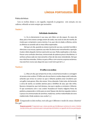 LÍNGUA PORTUGUESA
Prática de leitura

Leia os trechos abaixo e, em seguida, responda às perguntas com atenção, em seu
caderno, voltando ao texto sempre que necessário.
Trecho 1

Felicidade clandestina
[...] Eu ia diariamente à sua casa, sem faltar um dia sequer. Às vezes ela
dizia: pois o livro esteve comigo ontem de tarde, mas você só veio de manhã, de
modo que o emprestei a outra menina. E eu, que não era dada a olheiras, sentia
as olheiras se cavando sob os meus olhos espantados.
Até que um dia, quando eu estava à porta de sua casa, ouvindo humilde e
silenciosa a sua recusa, apareceu sua mãe. Ela devia estar estranhando a aparição
muda e diária daquela menina à porta de sua casa. Pediu explicações a nós duas.
Houve uma confusão silenciosa, entrecortada de palavras pouco elucidativas. A
senhora achava cada vez mais estranho o fato de não estar entendendo. Até que
essa mãe boa entendeu. Voltou-se para a filha e com enorme surpresa exclamou:
mas este livro nunca saiu daqui de casa e você nem quis ler! [...]

Trecho 2

O velho e os urubus
[...] Mas um dia, que sempre há um dia, o sol já havia entrado e a contagem
só acusou onze urubus. O Velho saiu do seu banco e andou daqui prali, rodando,
achando que errara no contar ou que o faltante poderia estar encoberto por
um galho mais grosso. Mas não estava. Virou obsessão. Cada noite, ele beirando
a cerca de arame, os ouvidos atentos para o farfalhar de asas, que não vinha.
Buscara a lamparina, que mal clareava, mas que o ajudou a constatar o faltante.
O que acontecera com o seu urubu? Acasalara-se? Estaria nalguma fresta da
pedreira, preparando o ninho para os ovos? Quase não dormia naquelas noites e
o pouco era entrecortado de soninhos, madornas, sonhos malsonhados de sono
maldormido. Onde andaria o seu urubu? [...]

01 Comparando os dois trechos, você acha que é diferente o modo de contar a história?
Por quê?
Resposta possível: É importante que o aluno perceba que há diferenças na forma de contar a história
nos dois trechos, pois no primeiro quem conta participa da história e no segundo não há essa participação.

41

 