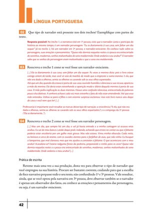 LÍNGUA PORTUGUESA
02 Que tipo de narrador está presente nos dois trechos? Exemplifique com partes do
texto.
Resposta possível: No trecho 1, a narrativa está em 1ª pessoa, visto que o narrador conta e participa da
história ao mesmo tempo; é um narrador personagem: “Eu ia diariamente à sua casa, sem faltar um dia
sequer.” Já no trecho 2, há um narrador em 3ª pessoa, o narrador-onisciente. Ele conhece tudo sobre os
personagens, suas emoções e pensamentos: “Quase não dormia naquelas noites e o pouco era entrecortado
de soninhos, madornas, sonhos malsonhados de sono maldormido. Onde andaria o seu urubu?” O narrador
sabe que os sonhos do personagem eram malsonhados e que o sono era maldormido.

03 Reescreva o trecho 1 como se você fosse um narrador-onisciente.
[...] Ela ia diariamente à sua casa, sem faltar um dia sequer. Às vezes a menina dizia: pois o livro esteve
comigo ontem de tarde, mas você só veio de manhã, de modo que o emprestei a outra menina. E ela, que
não era dada a olheiras, sentia as olheiras se cavando sob os seus olhos espantados.
Até que um dia, quando ela estava à porta de sua casa, ouvindo humilde e silenciosa a sua recusa, apareceu
a mãe da menina. Ela devia estar estranhando a aparição muda e diária daquela menina à porta de sua
casa. A mãe pediu explicação as duas meninas. Houve uma confusão silenciosa, entrecortada de palavras
pouco elucidativas. A senhora achava cada vez mais estranho o fato de não estar entendendo. Até que essa
mãe entendeu. Voltou-se para a filha e com enorme surpresa exclamou: mas este livro nunca saiu daqui
de casa e você nem quis ler! [...]
Professor(a) é importante você ressaltar as marcas desse tipo de narração: a onisciência (“E ela, que não era
dada a olheiras, sentia as olheiras se cavando sob os seus olhos espantados.”); e o emprego da 3ª pessoa:
(“Ela ia diariamente...”).

04 Reescreva o trecho 2 como se você fosse um narrador personagem.
[...] Mas um dia, que sempre há um dia, o sol já havia entrado e a minha contagem só acusou onze
urubus. Eu saí do meu banco e andei daqui prali, rodando, achando que errara no contar ou que o faltante
poderia estar encoberto por um galho mais grosso. Mas não estava. Virou minha obsessão. Cada noite,
eu beirava a cerca de arame, com os ouvidos atentos para o farfalhar de asas, que não vinha. Eu busquei
a lamparina, que mal clareava, mas que me ajudou a constatar o faltante. O que acontecera com o meu
urubu? Acasalara-se? Estaria nalguma fresta da pedreira, preparando o ninho para os ovos? Quase não
dormia naquelas noites e o pouco era entrecortado de soninhos, madornas, sonhos malsonhados de sono
maldormido. Onde andaria o meu urubu? [...]

Prática de escrita

Retome mais uma vez a sua produção, desta vez para observar o tipo de narrador que
você empregou na sua história. Procure ser bastante coerente, cuidando para que a escolha
do foco narrativo perpasse todo o seu texto, não confundindo 1ª e 3ª pessoas. Vale ressaltar,
ainda, que se você optou pela narrativa em 3ª pessoa, deve observar também se o narrador
é apenas um observador dos fatos, ou conhece as emoções e pensamentos das personagens,
ou seja, é um narrador onisciente.

42

 
