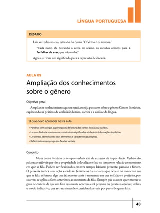 LÍNGUA PORTUGUESA
DESAFIO

Leia o trecho abaixo, retirado do conto “O Velho e os urubus.”
“Cada noite, ele beirando a cerca de arame, os ouvidos atentos para o
farfalhar de asas, que não vinha.”

Agora, atribua um significado para a expressão destacada.

AULA 09

Ampliação dos conhecimentos
sobre o gênero
Objetivo geral

Ampliar os conhecimentos que os estudantes já possuem sobre o gênero Contos literários,
explorando as práticas de oralidade, leitura, escrita e a análise da língua.
O que devo aprender nesta aula
u

Partilhar com colegas as percepções de leitura dos contos lidos e/ou ouvidos.

u

Ler com fluência e autonomia, construindo significados e inferindo informações implícitas.

u

Ler contos, identificando seus elementos e características próprias.

u

Refletir sobre o emprego das flexões verbais.

Conceito	

	
Num conto literário os tempos verbais são de extrema de importância. Verbos são
palavras variáveis que têm a propriedade de localizar o fato no tempo em relação ao momento
em que se fala. Podem ser flexionadas em três tempos básicos: presente, passado e futuro.
O presente indica uma ação, estado ou fenômeno da natureza que ocorre no momento em
que se fala; o futuro, algo que irá ocorrer após o momento em que se fala; e o pretérito, por
sua vez, se aplica a fatos anteriores ao momento da fala. Sempre que o autor quer marcar o
grau de certeza de que um fato realmente ocorreu, está previsto ou prestes a ocorrer, utiliza
o modo indicativo, que retrata situações consideradas reais por parte de quem fala.

43

 