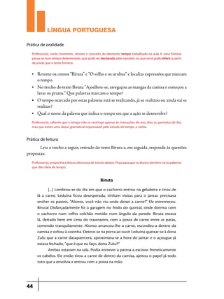 LÍNGUA PORTUGUESA
Prática de oralidade
Professor(a), neste momento, retome o conceito do elemento tempo trabalhado na aula 4: uma história
passa-se num tempo determinado, que pode ser declarado pelo narrador ou que você pode inferir a partir
de pistas que o texto fornece.
•	

Retome os contos “Biruta” e “O velho e os urubus” e localize expressões que marcam
o tempo.

•	

No trecho do texto Biruta “Ajoelhou-se, arregaçou as mangas da camisa e começou a
lavar os pratos.” Que palavras marcam o tempo?

•	

O tempo marcado por estas palavras está se realizando, já se realizou ou ainda vai se
realizar?

•	

Qual o nome da palavra que indica o tempo em que a ação se desenvolve?

Professor(a), saliente que o tempo não se restringe apenas às marcações de ano, dias ou períodos do dia,
mas que existe uma classe gramatical responsável pelo estudo do tempo, o verbo.

Prática de leitura

	
Leia o trecho a seguir, retirado do texto Biruta e, em seguida, responda às questões
propostas:
Professor(a), proponha a leitura silenciosa do trecho abaixo. Peça para que os alunos atentem-se às palavras
que dão ideia de tempo.

Biruta
[...] Lembrou-se do dia em que o cachorro entrou na geladeira e tirou de
lá a carne. Leduina ficou desesperada, vinham visitas para o jantar, precisava
encher os pasteis, “Alonso, você não viu onde deixei a carne?” Ele estremeceu.
Biruta! Disfarçadamente foi à garagem no findo do quintal, onde dormia com
o cachorro num velho colchão metido num ângulo da parede. Biruta estava
lá, deitado bem em cima do travesseiro, com a posta de carne entre as patas,
comendo tranquilamente. Alonso arrancou-lhe a carne, escondeu-a dentro da
camisa e voltou à cozinha. Deteve-se na porta ao ouvir Leduína queixar-se à dona
Zulu que a carne dasaparecera, aproximava-se a hora do jantar e o açougue já
estava fechado, “que é que eu faço, dona Zulu?!”
Ambas estavam na sala. Podia entrever a patroa a escovar freneticamente
os cabelos. Ele então tirou a carne de dentro da camisa, ajeitou o papel já todo
roto que a envolvia e entrou com a posta na mão.

44

 