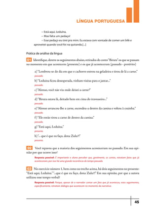 LÍNGUA PORTUGUESA
– Está aqui, Leduína.
– Mas falta um pedaço!
– Esse pedaço eu tirei pra mim. Eu estava com vontade de comer um bife e
aproveitei quando você foi na quitanda.[...]

Prática de análise da língua

01 Identifique, dentre os seguimentos abaixo, retirados do conto “Biruta” os que se passam
no momento em que acontecem (presente) e os que já aconteceram (passado - pretérito)
a) “Lembrou-se do dia em que o cachorro entrou na geladeira e tirou de lá a carne.”
passado.

b) “Leduina ficou desesperada, vinham visitas para o jantar...”
passado.

c) “Alonso, você não viu onde deixei a carne?”
passado.

d) “Biruta estava lá, deitado bem em cima do travesseiro...”
passado.

e) “Alonso arrancou-lhe a carne, escondeu-a dentro da camisa e voltou à cozinha.”
passado.

f ) “Ele então tirou a carne de dentro da camisa.”
passado.

g) “Está aqui, Leduína.”
presente.

h) “... que é que eu faço, dona Zulu?!”
presente.

02 Você reparou que a maioria dos seguimentos aconteceram no passado. Em sua opinião por que ocorre isso?
Resposta possível: É importante o aluno perceber que, geralmente, os contos, retratam fatos que já
aconteceram, por isso há uma grande recorrência do tempo passado.

03 No exercício número 1, bem como no trecho acima, há dois seguimentos no presente:
“Está aqui, Leduína.” “...que é que eu faço, dona Zulu?!” Em sua opinião, por que a autora
utilizou esse tempo verbal?
Resposta possível: Porque, apesar de o narrador contar um fato que já aconteceu, estes seguimentos,
especificamente, retratam diálogos que acontecem no momento da narrativa.

45

 
