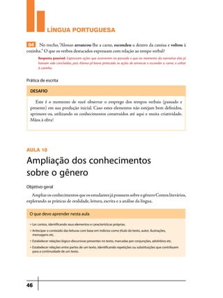 LÍNGUA PORTUGUESA
04 No trecho, “Alonso arrancou-lhe a carne, escondeu-a dentro da camisa e voltou à
cozinha.” O que os verbos destacados expressam com relação ao tempo verbal?
Resposta possível: Expressam ações que ocorreram no passado e que no momento da narrativa elas já
haviam sido concluídas, pois Alonso já havia praticado as ações de arrancar e esconder a carne, e voltar
à cozinha.

Prática de escrita
DESAFIO

Este é o momento de você observar o emprego dos tempos verbais (passado e
presente) em sua produção inicial. Caso estes elementos não estejam bem definidos,
aprimore-os, utilizando os conhecimentos construídos até aqui e muita criatividade.
Mãos à obra!

AULA 10

Ampliação dos conhecimentos
sobre o gênero
Objetivo geral

Ampliar os conhecimentos que os estudantes já possuem sobre o gênero Contos literários,
explorando as práticas de oralidade, leitura, escrita e a análise da língua.
O que devo aprender nesta aula
u

Ler contos, identificando seus elementos e características próprias.

u

Antecipar o conteúdo das leituras com base em indícios como título do texto, autor, ilustrações,
mensagens etc.

u

Estabelecer relações lógico-discursivas presentes no texto, marcadas por conjunções, advérbios etc.

u

Estabelecer relações entre partes de um texto, identificando repetições ou substituições que contribuem
para a continuidade de um texto.

46

 