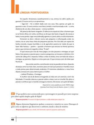 LÍNGUA PORTUGUESA
Era aquele. Atravessou cautelosamente a rua, entrou no café e pediu um
guaraná. O outro sorriu e se aproximou:
– Siga-me! – foi a ordem dada com voz cava. Deu apenas um gole no
guaraná e saiu. O outro entrou num beco úmido e mal-iluminado e ele – a uma
distância de uns dez a doze passos – entrou também.
Ali parecia não haver ninguém. O silêncio era sepulcral. Mas o homem que
ia na frente olhou em volta, certificou-se de que não havia ninguém de tocaia e
bateu numa janela. Logo uma dobradiça gemeu e a porta abriu-se discretamente.
Entraram os dois e deram numa sala pequena e enfumaçada onde, no
centro, via-se uma mesa cheia de pequenos pacotes. Por trás dela um sujeito de
barba crescida, roupas humildes e ar de agricultor parecia ter medo do que ia
fazer. Não hesitou – porém – quando o homem que entrara na frente apontou
para o que entrara em seguida e disse: “É este”.
O que estava por trás da mesa pegou um dos pacotes e entregou ao que
falara. Este passou o pacote para o outro e perguntou se trouxera o dinheiro. Um
aceno de cabeça foi a resposta. Enfiou a mão no bolso, tirou um bolo de notas e
entregou ao parceiro. Depois se virou para sair. O que entrara com ele disse que
ficaria ali.
Saiu então sozinho, caminhando rente às paredes do beco. Quando
alcançou uma rua mais clara, assoviou para um táxi que passava e mandou tocar
a toda pressa para determinado endereço. O motorista obedeceu e, meia hora
depois, entrava em casa a berrar para a mulher:
– Julieta! Ó Julieta... Consegui.
A mulher veio lá de dentro enxugando as mãos em um avental, a sorrir de
felicidade. O marido colocou o pacote sobre a mesa, num ar triunfal. Ela abriu o
pacote e verificou que o marido conseguira mesmo. Ali estava: um quilo de feijão.
Disponível em: www.casadobruxo.com.br. PORTO, Sérgio
(Stanislaw Ponte Preta) Conto de Mistério. Acesso: 11.12.2012

01 O que poderia estar acontecendo para o personagem ter passado por tanto suspense
para obter aquele simples quilo de feijão?
Resposta possível: A escassez de alguns produtos e a dificuldade para adquiri-los.

02 Alguns elementos linguísticos ajudam a construir o mistério no conto. Destaque alguns como os adjetivos que descrevem o ambiente, dando a ideia de mistério.
Resposta possível: Escuro, úmido, mal iluminado, sepulcral, pequena, esfumaçada,

48

 