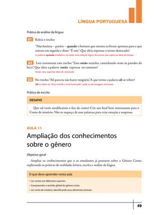 LÍNGUA PORTUGUESA
Prática de análise da língua

01 Releia o trecho:
“Não hesitou – porém – quando o homem que entrara na frente apontou para o que
entrara em seguida e disse: “É este”. Que ideia expressa o termo destacado?
A palavra quando estabelece no texto uma relação lógico discursiva que expressa ideia de tempo.

02 Leia novamente este trecho: “Saiu então sozinho, caminhando rente às paredes do
beco”. Que ideia a palavra então expressa no contexto?
Neste caso, exprime ideia de conclusão.

03 No trecho: “Ali parecia não haver ninguém.”A que termo a palavra ali se refere?
Ali se refere ao “beco úmido e mal iluminado” onde os personagens entraram.

Prática de escrita
DESAFIO

Que tal vocês modificarem o fim do conto? Crie um final bem interessante para o
Conto de mistério. Não se esqueça de usar palavras para criar emoção e suspense.

AULA 11

Ampliação dos conhecimentos
sobre o gênero
Objetivo geral

Ampliar os conhecimentos que o os estudantes já possuem sobre o Gênero Conto,
explorando as práticas de oralidade, leitura, escrita e análise da língua.
O que devo aprender nesta aula
u

Ler contos em diferentes suportes.

u

Compreender o sentido global do gênero conto.

u

Ler conto de mistério, identificando seus elementos textuais.

49

 