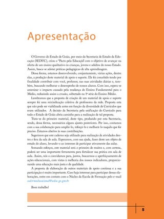 Apresentação
O Governo do Estado de Goiás, por meio da Secretaria de Estado da Educação (SEDUC), criou o “Pacto pela Educação com o objetivo de avançar na
”
oferta de um ensino qualitativo às crianças, jovens e adultos do nosso Estado.
Assim, busca-se adotar práticas pedagógicas de alta aprendizagem.
Dessa forma, estamos desenvolvendo, conjuntamente, várias ações, dentre
elas, a produção deste material de apoio e suporte. Ele foi concebido tendo por
finalidade contribuir com você, professor, nas suas atividades diárias e, também, buscando melhorar o desempenho de nossos alunos. Com isso, espera-se
amenizar o impacto causado pela mudança do Ensino Fundamental para o
Médio, reduzindo assim a evasão, sobretudo na 1ª série do Ensino Médio.
Lembramos que a proposta de criação de um material de apoio e suporte
sempre foi uma reivindicação coletiva de professores da rede. Proposta esta
que não pode ser viabilizada antes em função da diversidade de Currículos que
eram utilizados. A decisão da Secretaria pela unificação do Currículo para
todo o Estado de Goiás abriu caminho para a realização de tal proposta.
Trata-se do primeiro material, deste tipo, produzido por esta Secretaria,
sendo, dessa forma, necessários alguns ajustes posteriores. Por isso, contamos
com a sua colaboração para ampliá-lo, reforçá-lo e melhorá-lo naquilo que for
preciso. Estamos abertos às suas contribuições.
Sugerimos que este caderno seja utilizado para realização de atividades dentro e fora da sala de aula. Esperamos, com sua ajuda, fazer deste um objeto de
estudo do aluno, levando-o ao interesse de participar ativamente das aulas.
Somando esforços, este material será o primeiro de muitos e, com certeza,
poderá ser uma importante ferramenta para fortalecer sua prática em sala de
aula. Assim, nós o convidamos para, juntos, buscarmos o aperfeiçoamento de
ações educacionais, com vistas à melhoria dos nossos indicadores, proporcionando uma educação mais justa e de qualidade.
A proposta de elaboração de outros materiais de apoio continua e a sua
participação é muito importante. Caso haja interesse para participar dessas elaborações, entre em contato com o Núcleo da Escola de Formação pelo e-mail
cadernoeducacional@seduc.go.gov.br
Bom trabalho!

5

 