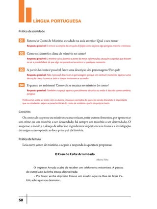 LÍNGUA PORTUGUESA
Prática de oralidade

01 Retome o Conto de Mistério, estudado na aula anterior. Qual o seu tema?
Resposta possível: O tema é a compra de um quilo de feijão como se fosse algo perigoso, mesmo criminoso.

02 Como se constrói o clima de mistério no conto?
Resposta possível: O mistério vai se fazendo a partir de meias informações, situações suspeitas que deixam
no ar a possibilidade de que algo inesperado vá acontecer a qualquer momento.

03 A partir do conto é possível fazer uma descrição dos personagens? Por quê?
Resposta possível: Não é possível descrever os personagens porque em nenhum momento aparece uma
descrição clara; é como se todo o tempo tentassem se esconder.

04 E quanto ao ambiente? Como ele se encaixa no mistério do conto?
Resposta possível: Também o espaço aparece parcialmente descrito ou então é descrito como sombrio,
perigoso.
Professor(a), volte ao texto com os alunos e busque exemplos do que está sendo discutido; é importante
que os estudantes vejam as características do conto de mistério a partir do próprio texto.

Conceito

Os contos de suspense ou mistério se caracterizam, entre outros elementos, por apresentar
um crime ou um mistério a ser desvendado; há sempre um mistério a ser desvendado. O
suspense, o medo e o desejo de saber são ingredientes importantes na trama e a investigação
do enigma corresponde ao foco principal da história.
Prática de leitura

Leia outro conto de mistério, a seguir, e responda às questões propostas:

O Caso do Cofre Arrombado
Alberto Filho

O Inspetor Arruda acaba de receber um telefonema misterioso. A pessoa
do outro lado da linha estava desesperada:
– Por favor, venha depressa! Houve um assalto aqui na Rua do Beco 45...
Uiii, acho que vou desmaiar...

50

 