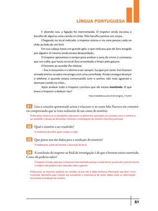 LÍNGUA PORTUGUESA
E dizendo isso, a ligação foi interrompida. O inspetor ainda escutou o
barulho de alguma coisa caindo no chão. Pelo barulho parecia um corpo...
Chegando no local indicado, o Inspetor entrou e viu uma pessoa caida no
chão ao lado de um birô.
Em sua cabeça havia um grande galo, o que indicava que ele fora atingido
por alguém. O mesmo ainda estava desacordado...
O Inspetor aproveitou o tempo para analisar a cena do crime, e constatou
que um cofre, que havia no local, fora arrombado e limpo pelo gatuno.
O homem ao acordar lhe relatou:
– Sou o tesoureiro e o último a sair sempre. Escapei por sorte. Um homem
armado entrou na sala e me atingiu com uma coronhada. Ainda consegui alcançar
o telefone, e quando estava conversando com o senhor, não mais aguentei e
desmaiei caindo no chão...
Após analisar tudo o Inspetor concluiu que ele estava mentindo. O que
levou o Inspetor a deduzir isso?
http://sitededicas.uol.com.br/enigma_17a.htm

01 Leia o conceito apresentado acima e relacione-o ao conto lido. Escreva um comentário comprovando que se trata realmente de um conto de mistério.
Professor(a), observe se os estudantes relacionam os elementos apontados no conceito como o mistério a
ser resolvido, o desejo de desvendar a historia, a investigação do mistério como foco principal.

02 Qual o mistério a ser resolvido?
O mistério é descobrir quem roubou o cofre.

03 Que pistas nos são dadas para a resolução do mistério?
O telefonema, a fala do homem, a descrição do local.

04 A conclusão do inspetor ao final da investigação é de que o homem estava mentindo.
Como ele poderia saber?
O Inspetor Arruda, sabe que o tesoureiro está mentindo, porque se tudo tivesse acontecido como ele dissera,
o telefone não poderia estar intocado, sobre o gancho.
Professor(a), as respostas poderão ser variadas, já que não é dada nenhuma informação que leve a essa
conclusão. Aproveite para mostrar aos estudantes a importância de serem dadas todas as informações
necessárias à resolução do mistério.

51

 