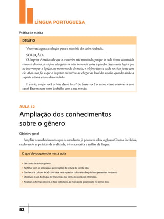 LÍNGUA PORTUGUESA
Prática de escrita
DESAFIO

Você verá agora a solução para o mistério do cofre roubado.
SOLUÇÃO:
O Inspetor Arruda sabe que o tesoureiro está mentindo, porque se tudo tivesse acontecido
como ele dissera, o telefone não poderia estar intocado, sobre o gancho. Seria mais lógico que
ao interromper a ligação, no momento do desmaio, o telefone tivesse caído no chão junto com
ele. Mas, não foi o que o inspetor encontrou ao chegar ao local do assalto, quando ainda a
suposta vítima estava desacordada.
E então, o que você achou desse final? Se fosse você o autor, como resolveria esse
caso? Escreva um novo desfecho com a sua versão.

AULA 12

Ampliação dos conhecimentos
sobre o gênero
Objetivo geral

Ampliar os conhecimentos que os estudantes já possuem sobre o gênero Contos literários,
explorando as práticas de oralidade, leitura, escrita e análise da língua.
O que devo aprender nesta aula
u

Ler conto de autor goiano.

u

Partilhar com os colegas as percepções de leitura do conto lido.

u

Conhecer a cultura local, com base nos aspectos culturais e linguísticos presentes no conto.

u

Observar o uso da língua de maneira a dar conta da variação intrínseca.

u

Analisar as formas do oral, o falar cotidiano, as marcas da goianidade no conto lido.

52

 