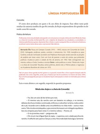 LÍNGUA PORTUGUESA
Conceito

O conto deve produzir, em quem o lê, um efeito de impacto. Esse efeito tanto pode
resultar da natureza insólita do que foi contado, da feição surpreendente do episódio ou do
modo como foi contado.
Prática de leitura
Professor(a), inicie esta atividade antecipando com entusiasmo e emoção a leitura do texto Nhola dos Anjos
e a cheia do Corumbá, de Bernardo Élis, com o objetivo de despertar nos estudantes a curiosidade e o
interesse pela literatura goiana. Apresente-lhes o título e o autor e pergunte-lhes se conhecem a história ou
se já leram outros textos desse autor, se já ouviram falar dele etc.

Bernardo Élis Fleury de Campos Curado (1915 – 1997), nasceu em Corumbá de Goiás
(GO). Advogado, professor, poeta, contista e romancista. Em 1939, transferiu-se para
Goiânia, onde foi nomeado secretário da Prefeitura Municipal, tendo exercido as funções
de prefeito por duas vezes. Com um livro de poesias e outro de contos, que pretendia
publicar, mudou-se para a cidade do Rio de Janeiro, em 1942. Não conseguindo seu
intento, voltou a Goiás. Fundou a revista Oeste e nela publicou o conto “Nhola dos Anjos
e a cheia do Corumbá”. Recebeu vários prêmios, dentre eles o Prêmio Jabuti, e ingressou
na Academia Brasileira de Letras em 1975.
Fale um pouco desse grande escritor goiano e, se possível, mostre-lhes o livro (suporte textual) onde foi
publicado este conto. Diga-lhes, ainda, que a história que irão ler aconteceu no interior de Goiás. Enfim,
faça uma boa propaganda para que os estudantes façam antecipações e sintam-se motivados para a leitura
do texto.

Leia o texto abaixo e, em seguida, responda às questões propostas:

Nhola dos Anjos e a cheia do Corumbá
Bernardo Élis

– Fio, fais um zoio de boi lá fora pra nois.
– O menino saiu do rancho com um baixeiro na cabeça, e no terreiro,
debaixo da chuva miúda e continuada, enfincou o calcanhar na lama, rodou sobre
ele o pé, riscando com o dedão uma circunferência no chão mole – outra e mais
outra. Três círculos entrelaçados, cujos centros formavam um triângulo equilátero.
Isto era simpatia para fazer estiar. E o menino voltou: – Pronto, vó
– O rio já encheu mais? – perguntou ela
– Chi, tá um mar d’água! Qué vê, espia, – e apontou com o dedo para fora do
rancho. A velha foi até a porta e lançou a vista. Para todo lado havia água. Somente

53

 