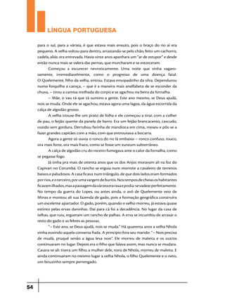 LÍNGUA PORTUGUESA
para o sul, para a várzea, é que estava mais enxuto, pois o braço do rio aí era
pequeno. A velha voltou para dentro, arrastando-se pelo chão, feito um cachorro,
cadela, aliás: era entrevada. Havia vinte anos apanhara um “ar de estupor” e desde
então nunca mais se valera das pernas, que murcharam e se estorceram.
Começou a escurecer nevroticamente. Uma noite que vinha vagaro­
samente, irremediavelmente, como o progresso de uma doença fatal.
O Quelemente, filho da velha, entrou. Estava ensopadinho da silva. Dependurou
numa forquilha a caroça, – que é a maneira mais analfabeta de se esconder da
chuva, – tirou a camisa molhada do corpo e se agachou na beira da fornalha.
– Mãe, o vau tá que tá sumino a gente. Este ano mesmo, se Deus ajudá,
nois se muda. Onde ele se agachou, estava agora uma lagoa, da água escorrida da
calça de algodão grosso.
A velha trouxe-lhe um prato de folha e ele começou a tirar, com a colher
de pau, o feijão quente da panela de barro. Era um feijão brancacento, cascudo,
cozido sem gordura. Derrubou farinha de mandioca em cima, mexeu e pôs-se a
fazer grandes capitães com a mão, com que entrouxava a bocarra.
Agora a gente só ouvia o ronco do rio lá embaixo – ronco confuso, rouco,
ora mais forte, ora mais fraco, como se fosse um zunzum subterrâneo.
A calça de algodão cru do roceiro fumegava ante o calor da fornalha, como
se pegasse fogo.
Já tinha pra mais de oitenta anos que os dos Anjos moravam ali na foz do
Capivari no Corumbá. O rancho se erguia num morrote a cavaleiro de terrenos
baixos e paludosos. A casa ficava num triângulo, de que dois lados eram formados
por rios, e o terceiro, por uma vargem de buritis. Nos tempos de cheias os habitantes
ficavam ilhados, mas a passagem da várzea era rasa e podia-se vadear perfeitamente.
No tempo da guerra do Lopes, ou antes ainda, o avô de Quelemente veio de
Minas e montou ali sua fazenda de gado, pois a formação geográfica construíra
um excelente apartador. O gado, porém, quando o velho morreu, já estava quase
extinto pelas ervas daninhas. Daí para cá foi a decadência. No lugar da casa de
telhas, que ruiu, ergueram um rancho de palhas. A erva se incumbiu de arrasar o
resto do gado e as febres as pessoas.
“– Este ano, se Deus ajudá, nois se muda.” Há quarenta anos a velha Nhola
vinha ouvindo aquela conversa fiada. A princípio fora seu marido: “– Nois precisa
de mudá, pruquê senão a água leva nois”. Ele morreu de maleita e os outros
continuaram no lugar. Depois era o filho que falava assim, mas nunca se mudara.
Casara-se ali: tivera um filho; a mulher dele, nora de Nhola, morreu de maleita. E
ainda continuaram no mesmo lugar a velha Nhola, o filho Quelemente e o neto,
um biruzinho sempre perrengado.

54

 