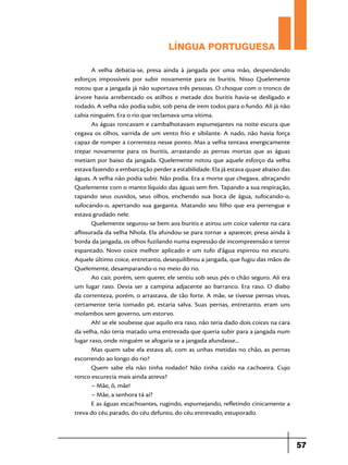 LÍNGUA PORTUGUESA
A velha debatia-se, presa ainda à jangada por uma mão, despendendo
esforços impossíveis por subir novamente para os buritis. Nisso Quelemente
notou que a jangada já não suportava três pessoas. O choque com o tronco de
árvore havia arrebentado os atilhos e metade dos buritis havia-se desligado e
rodado. A velha não podia subir, sob pena de irem todos para o fundo. Ali já não
cabia ninguém. Era o rio que reclamava uma vítima.
As águas roncavam e cambalhotavam espumejantes na noite escura que
cegava os olhos, varrida de um vento frio e sibilante. A nado, não havia força
capaz de romper a correnteza nesse ponto. Mas a velha tentava energicamente
trepar novamente para os buritis, arrastando as pernas mortas que as águas
metiam por baixo da jangada. Quelemente notou que aquele esforço da velha
estava fazendo a embarcação perder a estabilidade. Ela já estava quase abaixo das
águas. A velha não podia subir. Não podia. Era a morte que chegava. abraçando
Quelemente com o manto líquido das águas sem fim. Tapando a sua respiração,
tapando seus ouvidos, seus olhos, enchendo sua boca de água, sufocando-o,
sufocando-o, apertando sua garganta. Matando seu filho que era perrengue e
estava grudado nele.
Quelemente segurou-se bem aos buritis e atirou um coice valente na cara
aflissurada da velha Nhola. Ela afundou-se para tornar a aparecer, presa ainda à
borda da jangada, os olhos fuzilando numa expressão de incompreensão e terror
espantado. Novo coice melhor aplicado e um tufo d’água espirrou no escuro.
Aquele último coice, entretanto, desequilibrou a jangada, que fugiu das mãos de
Quelemente, desamparando-o no meio do rio.
Ao cair, porém, sem querer, ele sentiu sob seus pés o chão seguro. Ali era
um lugar raso. Devia ser a campina adjacente ao barranco. Era raso. O diabo
da correnteza, porém, o arrastava, de tão forte. A mãe, se tivesse pernas vivas,
certamente teria tomado pé, estaria salva. Suas pernas, entretanto, eram uns
molambos sem governo, um estorvo.
Ah! se ele soubesse que aquilo era raso, não teria dado dois coices na cara
da velha, não teria matado uma entrevada que queria subir para a jangada num
lugar raso, onde ninguém se afogaria se a jangada afundasse...
Mas quem sabe ela estava ali, com as unhas metidas no chão, as pernas
escorrendo ao longo do rio?
Quem sabe ela não tinha rodado? Não tinha caído na cachoeira. Cujo
ronco escurecia mais ainda atreva?
– Mãe, ô, mãe!
– Mãe, a senhora tá aí?
E as águas escachoantes, rugindo, espumejando, refletindo cinicamente a
treva do céu parado, do céu defunto, do céu entrevado, estuporado.

57

 