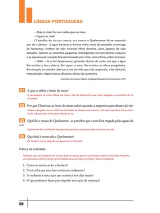 LÍNGUA PORTUGUESA
– Mãe, ô, mãe! Eu num sabia que era raso.
– Espera aí, mãe!
O barulho do rio ora crescia, ora morria e Quelemente foi-se metendo
por ele a dentro. A água barrenta e furiosa tinha vozes de pesadelo, resmungo
de fantasmas, timbres de mãe ninando filhos doentes, uivos ásperos de cães
danados. Abriam-se estranhas gargantas resfolegantes nos torvelinhos malucos
e as espumas de noivado ficavam boiando por cima, como flores sobre túmulos.
– Mãe! – lá se foi Quelemente, gritando dentro da noite, até que a água
lhe encheu a boca aberta, lhe tapou o nariz, lhe encheu os olhos arregalados,
lhe entupiu os ouvidos abertos à voz da mãe que não respondia, e foi deixá-lo,
empazinado, nalgum perau distante, abaixo da cachoeira.
Caminhos das Gerais, Editora Civilização Brasileira, Rio de Janeiro, 1975

01 A que se refere o título do texto?
À personagem de nome Nhola dos Anjos, mãe de Quelemente que morre afogada, na enchente do rio
Corumbá.

02 Por que Clemente, ao invés de tentar salvar sua mãe, a empurrou para dentro do rio?
Porque a jangada, com os atilhos arrebentados no choque com a árvore, não mais suportava três pessoas.
Se ela subisse, todos iriam para o fundo do rio.

03 Qual foi a reação de Quelemente ao perceber que a mãe fora tragada pelas águas do
rio?
Quelemente fica totalmente desesperado, pois fora responsável pela morte de sua mãe.

04 Que final é reservado a Quelemente?
Ele também morre afogado nas águas do rio Corumbá.

Prática de oralidade
Professor, com os estudantes em círculo, abra um espaço para os comentários sobre o conto lido. Proponha
uma discussão coletiva, dando oportunidade para que todos participem dessa socialização.

1.	 Como se sentiu ao ler a história?
2.	 Você acha que este fato aconteceu realmente?
3.	 A enchente é uma ação que acontece nos dias atuais?
4.	 O que podemos fazer para impedir esta ação da natureza?

58

 