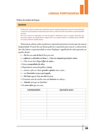 LÍNGUA PORTUGUESA
Prática de análise da língua
DESAFIO
Professor(a), chame a atenção dos estudantes para as variações linguísticas. Procure mostrar-lhes que
o autor faz uso de palavras e expressões para marcar a cultura local, dar vida, beleza e espontaneidade
ao texto.
Para isso, recorte as expressões em tiras de papel e distribua-as entre os grupos. Peça-lhes que
procurem explicar seu significado na região local, e em seguida, elabore o resultado desse trabalho
em cartaz conforme modelo abaixo.

Destacamos, abaixo, todas as palavras e expressões presentes no texto que são marcas
da goianidade. O autor faz uso dessas palavras e expressões para marcar a cultura local,
dar vida, beleza e espontaneidade ao texto. Explique o significado de cada expressão, no
quadro abaixo:
• – Fio fais um zoio de boi lá fora pra nois
• ...enfincou o calcanhar na lama (...) Isto era simpatia para fazer estiar.
• – Chi, tá um mar d’água! Que vê, espia...
• Estava ensopadinho da silva.
• Dependurou numa forquilha a caroça
• ... mexeu e pôs-se a fazer grandes capitães com a mão...
• ... um biruzinho sempre perrengado.
• – Ocê bota agente hoje em riba do jirau
• O menino saiu do rancho com um baixeiro na cabeça...
• – Adonde será que tá chulinho?
• Eu num sabia que era raso.
EXPRESSÕES

SIGNIFICADO

59

 