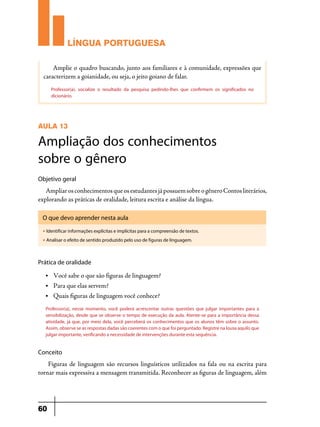 LÍNGUA PORTUGUESA
Amplie o quadro buscando, junto aos familiares e à comunidade, expressões que
caracterizem a goianidade, ou seja, o jeito goiano de falar.
Professor(a), socialize o resultado da pesquisa pedindo-lhes que confirmem os significados no
dicionário.

AULA 13

Ampliação dos conhecimentos
sobre o gênero
Objetivo geral

Ampliar os conhecimentos que os estudantes já possuem sobre o gênero Contos literários,
explorando as práticas de oralidade, leitura escrita e análise da língua.
O que devo aprender nesta aula
u

Identificar informações explícitas e implícitas para a compreensão de textos.

u

Analisar o efeito de sentido produzido pelo uso de figuras de linguagem.

Prática de oralidade
•	

Você sabe o que são figuras de linguagem?

•	

Para que elas servem?

•	

Quais figuras de linguagem você conhece?

Professor(a), nesse momento, você poderá acrescentar outras questões que julgar importantes para a
sensibilização, desde que se observe o tempo de execução da aula. Atente-se para a importância dessa
atividade, já que, por meio dela, você perceberá os conhecimentos que os alunos têm sobre o assunto.
Assim, observe se as respostas dadas são coerentes com o que foi perguntado. Registre na lousa aquilo que
julgar importante, verificando a necessidade de intervenções durante esta sequência.

Conceito

Figuras de linguagem são recursos linguísticos utilizados na fala ou na escrita para
tornar mais expressiva a mensagem transmitida. Reconhecer as figuras de linguagem, além

60

 