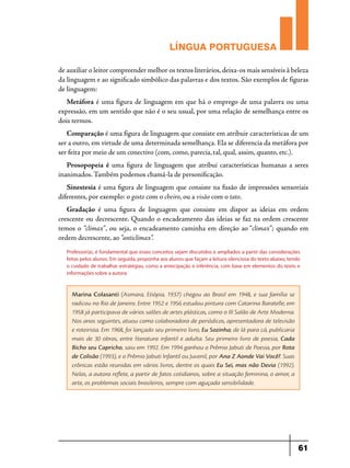 LÍNGUA PORTUGUESA
de auxiliar o leitor compreender melhor os textos literários, deixa-os mais sensíveis à beleza
da linguagem e ao significado simbólico das palavras e dos textos. São exemplos de figuras
de linguagem:
Metáfora é uma figura de linguagem em que há o emprego de uma palavra ou uma
expressão, em um sentido que não é o seu usual, por uma relação de semelhança entre os
dois termos.
Comparação é uma figura de linguagem que consiste em atribuir características de um
ser a outro, em virtude de uma determinada semelhança. Ela se diferencia da metáfora por
ser feita por meio de um conectivo (com, como, parecia, tal, qual, assim, quanto, etc.).
Prosopopeia é uma figura de linguagem que atribui características humanas a seres
inanimados. Também podemos chamá-la de personificação.
Sinestesia é uma figura de linguagem que consiste na fusão de impressões sensoriais
diferentes, por exemplo: o gosto com o cheiro, ou a visão com o tato.
Gradação é uma figura de linguagem que consiste em dispor as ideias em ordem
crescente ou decrescente. Quando o encadeamento das ideias se faz na ordem crescente
temos o  “clímax”, ou seja, o encadeamento caminha em direção ao “clímax”;  quando em
ordem decrescente, ao “anticlímax”. 
Professor(a), é fundamental que esses conceitos sejam discutidos e ampliados a partir das considerações
feitas pelos alunos. Em seguida, proponha aos alunos que façam a leitura silenciosa do texto abaixo, tendo
o cuidado de trabalhar estratégias, como a antecipação e inferência, com base em elementos do texto e
informações sobre a autora.

Marina Colasanti (Asmara, Etiópia, 1937) chegou ao Brasil em 1948, e sua família se
radicou no Rio de Janeiro. Entre 1952 e 1956 estudou pintura com Catarina Baratelle; em
1958 já participava de vários salões de artes plásticas, como o III Salão de Arte Moderna.
Nos anos seguintes, atuou como colaboradora de periódicos, apresentadora de televisão
e roteirista. Em 1968, foi lançado seu primeiro livro, Eu Sozinha; de lá para cá, publicaria
mais de 30 obras, entre literatura infantil e adulta. Seu primeiro livro de poesia, Cada
Bicho seu Capricho, saiu em 1992. Em 1994 ganhou o Prêmio Jabuti de Poesia, por Rota
de Colisão (1993), e o Prêmio Jabuti Infantil ou Juvenil, por Ana Z Aonde Vai Você?. Suas
crônicas estão reunidas em vários livros, dentre os quais Eu Sei, mas não Devia (1992).
Nelas, a autora reflete, a partir de fatos cotidianos, sobre a situação feminina, o amor, a
arte, os problemas sociais brasileiros, sempre com aguçada sensibilidade.

61

 