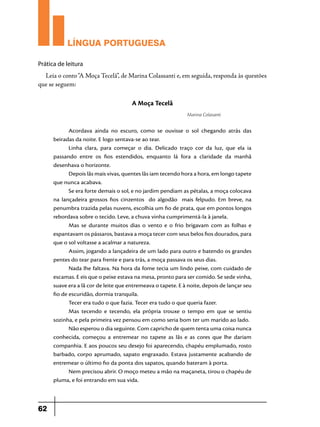 LÍNGUA PORTUGUESA
Prática de leitura

Leia o conto “A Moça Tecelã”, de Marina Colassanti e, em seguida, responda às questões
que se seguem:

A Moça Tecelã
Marina Colasanti

Acordava ainda no escuro, como se ouvisse o sol chegando atrás das
beiradas da noite. E logo sentava-se ao tear.
Linha clara, para começar o dia.  Delicado traço cor da luz, que ela ia
passando entre os fios estendidos, enquanto lá fora a claridade da manhã
desenhava o horizonte.
Depois lãs mais vivas, quentes lãs iam tecendo hora a hora, em longo tapete
que nunca acabava.
Se era forte demais o sol, e no jardim pendiam as pétalas, a moça colocava
na lançadeira grossos fios cinzentos    do algodão    mais felpudo.  Em breve, na
penumbra trazida pelas nuvens, escolhia um fio de prata, que em pontos longos
rebordava sobre o tecido. Leve, a chuva vinha cumprimentá-la à janela.
Mas se durante muitos dias o vento e o frio brigavam com as folhas e
espantavam os pássaros, bastava a moça tecer com seus belos fios dourados, para
que o sol voltasse a acalmar a natureza.
Assim, jogando a lançadeira de um lado para outro e batendo os grandes
pentes do tear para frente e para trás, a moça passava os seus dias.
Nada lhe faltava. Na hora da fome tecia um lindo peixe, com cuidado de
escamas. E eis que o peixe estava na mesa, pronto para ser comido. Se sede vinha,
suave era a lã cor de leite que entremeava o tapete. E à noite, depois de lançar seu
fio de escuridão, dormia tranquila.
Tecer era tudo o que fazia. Tecer era tudo o que queria fazer.
Mas tecendo e tecendo, ela própria trouxe o tempo em que se sentiu
sozinha, e pela primeira vez pensou em como seria bom ter um marido ao lado.
Não esperou o dia seguinte. Com capricho de quem tenta uma coisa nunca
conhecida, começou a entremear no tapete as lãs e as cores que lhe dariam
companhia. E aos poucos seu desejo foi aparecendo, chapéu emplumado, rosto
barbado, corpo aprumado, sapato engraxado.  Estava justamente acabando de
entremear o último fio da ponta dos sapatos, quando bateram à porta.
Nem precisou abrir. O moço meteu a mão na maçaneta, tirou o chapéu de
pluma, e foi entrando em sua vida.

62

 