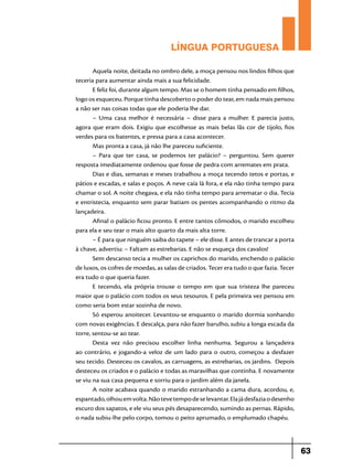 LÍNGUA PORTUGUESA
Aquela noite, deitada no ombro dele, a moça pensou nos lindos filhos que
teceria para aumentar ainda mais a sua felicidade.
E feliz foi, durante algum tempo. Mas se o homem tinha pensado em filhos,
logo os esqueceu. Porque tinha descoberto o poder do tear, em nada mais pensou
a não ser nas coisas todas que ele poderia lhe dar.
– Uma casa melhor é necessária – disse para a mulher.  E parecia justo,
agora que eram dois.  Exigiu que escolhesse as mais belas lãs cor de tijolo, fios
verdes para os batentes, e pressa para a casa acontecer.
Mas pronta a casa, já não lhe pareceu suficiente.
– Para que ter casa, se podemos ter palácio? – perguntou.  Sem querer
resposta imediatamente ordenou que fosse de pedra com arremates em prata.
Dias e dias, semanas e meses trabalhou a moça tecendo tetos e portas, e
pátios e escadas, e salas e poços. A neve caía lá fora, e ela não tinha tempo para
chamar o sol. A noite chegava, e ela não tinha tempo para arrematar o dia. Tecia
e entristecia, enquanto sem parar batiam os pentes acompanhando o ritmo da
lançadeira.
Afinal o palácio ficou pronto. E entre tantos cômodos, o marido escolheu
para ela e seu tear o mais alto quarto da mais alta torre.
– É para que ninguém saiba do tapete – ele disse. E antes de trancar a porta
à chave, advertiu: – Faltam as estrebarias. E não se esqueça dos cavalos!
Sem descanso tecia a mulher os caprichos do marido, enchendo o palácio
de luxos, os cofres de moedas, as salas de criados. Tecer era tudo o que fazia. Tecer
era tudo o que queria fazer.
E tecendo, ela própria trouxe o tempo em que sua tristeza lhe pareceu
maior que o palácio com todos os seus tesouros. E pela primeira vez pensou em
como seria bom estar sozinha de novo.
Só esperou anoitecer. Levantou-se enquanto o marido dormia sonhando
com novas exigências. E descalça, para não fazer barulho, subiu a longa escada da
torre, sentou-se ao tear.
Desta vez não precisou escolher linha nenhuma.  Segurou a lançadeira
ao contrário, e jogando-a veloz de um lado para o outro, começou a desfazer
seu tecido. Desteceu os cavalos, as carruagens, as estrebarias, os jardins.  Depois
desteceu os criados e o palácio e todas as maravilhas que continha. E novamente
se viu na sua casa pequena e sorriu para o jardim além da janela.
A noite acabava quando o marido estranhando a cama dura, acordou, e,
espantado, olhou em volta. Não teve tempo de se levantar. Ela já desfazia o dese­nho
escuro dos sapatos, e ele viu seus pés desaparecendo, sumindo as pernas. Rápido,
o nada subiu-lhe pelo corpo, tomou o peito aprumado, o emplumado chapéu.

63

 