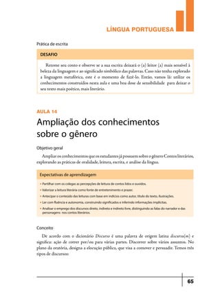 LÍNGUA PORTUGUESA
Prática de escrita
DESAFIO

Retome seu conto e observe se a sua escrita deixará o (a) leitor (a) mais sensível à
beleza da linguagem e ao significado simbólico das palavras. Caso não tenha explorado
a linguagem metafórica, este é o momento de fazê-lo. Então, vamos lá: utilize os
conhecimentos construídos nesta aula e uma boa dose de sensibilidade para deixar o
seu texto mais poético, mais literário.

AULA 14

Ampliação dos conhecimentos
sobre o gênero
Objetivo geral

Ampliar os conhecimentos que os estudantes já possuem sobre o gênero Contos literários,
explorando as práticas de oralidade, leitura, escrita, e análise da língua.
Expectativas de aprendizagem
u

Partilhar com os colegas as percepções de leitura de contos lidos e ouvidos.

u

Valorizar a leitura literária como fonte de entretenimento e prazer.

u

Antecipar o conteúdo das leituras com base em indícios como autor, título do texto, ilustrações.

u

Ler com fluência e autonomia, construindo significados e inferindo informações implícitas.

u

Analisar o emprego dos discursos direto, indireto e indireto livre, distinguindo as falas do narrador e das
personagens nos contos literários.

Conceito

De acordo com o dicionário Discurso é uma palavra de origem latina  discursu(m) e
significa: ação de correr por/ou para várias partes. Discorrer sobre vários assuntos. No
plano da oratória, designa a elocução pública, que visa a comover e persuadir. Temos três
tipos de discursos:

65

 