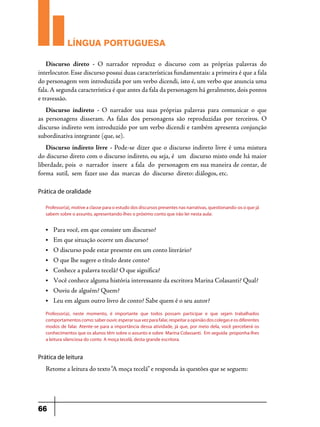 LÍNGUA PORTUGUESA
Discurso direto -  O narrador reproduz o discurso com as próprias palavras do
interlocutor. Esse discurso possui duas características fundamentais: a primeira é que a fala
do personagem vem introduzida por um verbo dicendi, isto é, um verbo que anuncia uma
fala. A segunda característica é que antes da fala da personagem há geralmente, dois pontos
e travessão.
Discurso indireto - O narrador usa suas próprias palavras para comunicar o que
as personagens disseram. As falas dos personagens são reproduzidas por terceiros. O
discurso indireto vem introduzido por um verbo dicendi e também apresenta conjunção
subordinativa integrante (que, se).
Discurso indireto livre - Pode-se dizer que o discurso indireto livre é uma mistura
do discurso direto com o discurso indireto, ou seja, é  um  discurso misto onde há maior 
liberdade, pois  o  narrador  insere  a fala  do  personagem em sua maneira de contar, de 
forma  sutil,  sem  fazer uso  das  marcas  do  discurso  direto: diálogos, etc.
Prática de oralidade
Professor(a), motive a classe para o estudo dos discursos presentes nas narrativas, questionando-os o que já
sabem sobre o assunto, apresentando-lhes o próximo conto que irão ler nesta aula:
•	

Para você, em que consiste um discurso?

•	

Em que situação ocorre um discurso?

•	

O discurso pode estar presente em um conto literário?

•	

O que lhe sugere o título deste conto?

•	

Conhece a palavra tecelã? O que significa?

•	

Você conhece alguma história interessante da escritora Marina Colasanti? Qual?

•	

Ouviu de alguém? Quem?

•	

Leu em algum outro livro de conto? Sabe quem é o seu autor?

Professor(a), neste momento, é importante que todos possam participar e que sejam trabalhados
comportamentos como: saber ouvir, esperar sua vez para falar, respeitar a opinião dos colegas e os diferentes
modos de falar. Atente-se para a importância dessa atividade, já que, por meio dela, você perceberá os
conhecimentos que os alunos têm sobre o assunto e sobre Marina Colassanti. Em seguida proponha-lhes
a leitura silenciosa do conto A moça tecelã, desta grande escritora.

Prática de leitura

Retome a leitura do texto “A moça tecelã” e responda às questões que se seguem:

66

 