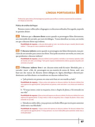 LÍNGUA PORTUGUESA
Professor(a), após a leitura, formule algumas questões para verificar o nível de compreensão dos estudantes
em relação ao texto lido.

Prática de análise da língua

Retome o texto e reflita sobre a linguagem e os discursos utilizados. Em seguida, responda
às questões abaixo:

01 Sabemos que o discurso direto ocorre quando as personagens falam diretamente,
sem intermédio do narrador, por meio de diálogos. Vamos identificar no texto, um trecho
em que o discurso direto seja evidente.
Possibilidade de resposta: o discurso direto pode ser visto nos trechos em que o marido fala de modo
ordeiro: “– Para que ter casa, se podemos ter palácio?”

02 O discurso indireto ocorre quando os personagens não falam diretamente, mas precisam de um narrador para contar seus feitos. Você pode encontrar um trecho, no conto, em
que predomine o discurso indireto?
Possibilidade de resposta: o discurso indireto ocorre quando o narrador, a sua maneira, reproduz a fala
do marido, sem valer-se do diálogo: “Sem querer resposta imediatamente ordenou que fosse de pedra com
arremates em prata”.

03 O Discurso  indireto  livre é  um  discurso misto onde há maior  liberdade, pois  o 
narrador  insere  a fala  do  personagem em sua maneira de contar, de  forma  sutil,  sem 
fazer uso  das  marcas  do  discurso  direto: diálogos, etc. Agora, identifique o discurso predominante nas falas abaixo e os transforme em discurso indireto livre:
a - “pela primeira vez pensou em como seria bom ter um marido ao lado.”
Possibilidade de resposta: A frase acima está expressa no discurso indireto. No discurso indireto livre
seria expressa da seguinte forma: “pela primeira vez pensou: como seria bom se eu tivesse um marido ao
lado!”

b - “O moço meteu a mão na maçaneta, tirou o chapéu de pluma, e foi entrando em
sua vida.”
Possibilidade de resposta: A frase acima está expressa no discurso indireto. No discurso indireto livre seria
expressa da seguinte forma: “o moço meteu a mão na maçaneta, tirou o chapéu de pluma e disse: estou
entrando na sua vida.

c - “deitada no ombro dele, a moça pensou nos lindos filhos que teceria para aumentar
ainda mais a sua felicidade.”
Possibilidade de resposta: A frase acima está expressa no discurso indireto. No discurso indireto livre
seria expressa da seguinte forma: “A moça pensava: vou tecer lindos filhos para aumentar ainda mais a
minha felicidade”.

67

 