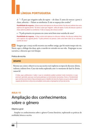 LÍNGUA PORTUGUESA
d - “– É para que ninguém saiba do tapete – ele disse. E antes de trancar a porta à
chave, advertiu: – Faltam as estrebarias. E não se esqueça dos cavalos!”
Possibilidade de resposta: A frase acima está expressa no discurso direto. No discurso indireto livre seria
expressa da seguinte forma: “Ele disse: é para que ninguém saiba do tapete. E antes de trancar a porta à
chave advertiu: faltam as estrebarias. E não se esqueça dos (meus) cavalos”.

e - “E pela primeira vez pensou em como seria bom estar sozinha de novo.”
Possibilidade de resposta: A frase acima está expressa no discurso indireto. No discurso indireto livre
seria expressa da seguinte forma: “E pela primeira vez pensou: como seria bom estar (se eu estivesse)
sozinha de novo.”

04 Imagine que a moça tecelã encontra sua melhor amiga, que há muito tempo não via.
Narre, aqui, o diálogo das duas, após o marido ter entrado em sua vida. Empregue na sua
narrativa, o discurso que você desejar.
Prática de escrita
DESAFIO

Retome seu conto e observe se na sua escrita você explorou os tipos de discurso: direto,
indireto, indireto livre. Caso não tenha explorado, este é o momento de fazê-lo. Então,
vamos lá!
A ideia, aqui, professor(a), é saber o que os estudantes podem produzir neste momento e o que
precisam aprender, para que você possa planejar as intervenções necessárias. Assim, é fundamental
que você leia esses textos e faça anotações para o trabalho de reescrita. Espera-se que os alunos sejam
capazes de dominar os discursos estudados nesta aula e empregá-los na hora da escrita.

AULA 15

Ampliação dos conhecimentos
sobre o gênero
Objetivo geral

Ampliar os conhecimentos sobre o gênero Contos literários, explorando as práticas de
oralidade, leitura e escrita.

68

 