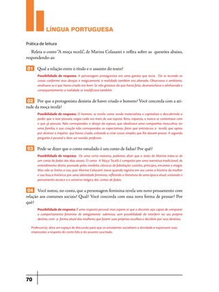 LÍNGUA PORTUGUESA
Prática de leitura

Releia o conto “A moça tecelã”, de Marina Colasanti e reflita sobre as questões abaixo,
respondendo-as:

01 Qual a relação entre o título e o assunto do texto?
Possibilidade de resposta: A personagem protagonista era uma garota que tecia. Ela ia tecendo as
coisas conforme seus desejos e magicamente a realidade também era alterada. Observava o ambiente,
analisava se o que havia criado era bom. Se não gostasse do que havia feito, desmanchava o alinhavado e
consequentemente a realidade se modificava também.

02 Por que a protagonista desistiu de haver criado o homem? Você concorda com a atitude da moça tecelã?
Possibilidade de resposta: O homem, se revela como sendo materialista e capitalista e descobrindo o
poder que o tear possuía, exigia cada vez mais de sua esposa. Bens, riquezas, e nunca se contentava com
o que já possuía. Não correspondeu o desejo da esposa, que idealizava uma companhia masculina, ter
uma família, e sua criação não correspondeu as expectativas, fator que entristeceu a tecelã, que optou
por destruir o império que havia criado, voltando a criar coisas simples que lhe davam prazer. A segunda
pergunta é pessoal e deve ser ouvida, professor.

03 Pode-se dizer que o conto estudado é um conto de fadas? Por quê?
Possibilidade de resposta: De uma certa maneira, podemos dizer que o texto de Marina trata-se de
um conto de fadas dos dias atuais. O conto A Moça Tecelã é composto por uma narrativa tradicional, de
entendimento direto, povoado pelos modelos clássicos de fabulação: castelos, príncipes, encantos e magia.
Mas não se limita a isso, pois Marina Colasanti inova quando registra em seu conto a história da mulher
e sua busca histórica por uma identidade feminina, refletindo a literatura de uma época atual, visitando o
pensamento arcaico e o universo mágico dos contos de fadas.

04 Você notou, no conto, que a personagem feminina revela um novo pensamento com
relação aos costumes sociais? Qual? Você concorda com essa nova forma de pensar? Por
quê?
Possibilidade de resposta: É uma resposta pessoal, mas espera-se que o discente seja capaz de comparar
o comportamento feminino de antigamente: submisso, sem possibilidade de interferir no seu próprio
destino, com a forma atual das mulheres que fazem suas próprias escolhas e decidem por seus destinos.
Professor(a), abra um espaço de discussão para que os estudantes socializem a atividade e expressem suas
impressões a respeito do conto lido e do assunto suscitado.

70

 