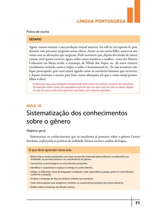 LÍNGUA PORTUGUESA
Prática de escrita
DESAFIO

Agora, vamos retomar a sua produção textual anterior. Ao relê-la, irá repensá-la, pois
durante este percurso surgiram novas ideias. Anote-as em outra folha, reescreva seu
conto com as alterações que surgiram. Pode acontecer que, depois do estudo de tantos
contos, você queira escrever, agora, sobre outra temática: a mulher, como fez Marina
Colassanti em Moça tecelã, o sertanejo, de Nhola dos Anjos, ou de outra minoria
socialmente excluída, como o negro, o índio, o homossexual etc. Se isso acontecer, não
fique preocupado, pois você estará agindo como os escritores famosos que escrevem,
e depois retomam o escrito para fazer novas alterações até que o conto esteja pronto.
Mãos à obra!
Professor(a), aqui, a sua mediação é fundamental. Vá de carteira em carteira, converse com cada aluno,
dê sugestões sobre o texto. Esta atividade irá permitir que seu aluno veja em você um aliado, alguém
em que ele possa confiar para aprimorar suas ideias, sem medo de represálias.

AULA 16

Sistematização dos conhecimentos
sobre o gênero
Objetivo geral

Sistematizar os conhecimentos que os estudantes já possuem sobre o gênero Contos
literários, explorando as práticas de oralidade, leitura, escrita e análise da língua.
O que devo aprender nesta aula
u

Reformular os textos produzidos com base na reescrita orientada pelo professor, considerando sua
finalidade, os possíveis leitores e as características do gênero.

u

Caracterizar as personagens no conto literário produzido.

u

Identificar e caracterizar o espaço e o tempo no conto literário.

u

Utilizar os diferentes níveis de linguagem (coloquial, culta, regionalismo, jargão, gíria) no conto literário,
conforme a situação.

u

Analisar o emprego de discurso direto e indireto nas narrativas.

u

Fazer reformulações que assegurem, também, as características próprias dos contos literários.

u

Refletir sobre o emprego das flexões verbais.

71

 
