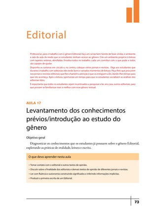 Editorial
Professor(a), para o trabalho com o gênero Editorial, faça um cartaz bem bonito de boas vindas, e ambiente
a sala de aula de modo que os estudantes tenham acesso ao gênero. Crie um ambiente propício à leitura
com tapetes, esteiras, almofadas. Envolva todos no trabalho, cada um contribui com o que pode e todos
são capazes de ajudar.
Disponha as carteiras em círculo e, no centro, coloque vários jornais e revistas. Diga aos estudantes que
durante o trabalho com editoriais eles terão bons e variados momentos de leitura. Peça-lhes que procurem
nos jornais e revistas editoriais que lhes chamem a atenção e que os instiguem a ler, dando-lhes tempo para
que isto aconteça. Após a leitura, oportunize um tempo para que os estudantes socializem as análises dos
editoriais lidos.
É importante que todos os estudantes sejam incentivados a pesquisar e ler, em casa, outros editoriais, para
que possam se familiarizar mais e melhor com esse gênero textual.

AULA 17

Levantamento dos conhecimentos
prévios/introdução ao estudo do
gênero
Objetivo geral

Diagnosticar os conhecimentos que os estudantes já possuem sobre o gênero Editorial,
explorando as práticas de oralidade, leitura e escrita.
O que devo aprender nesta aula
u

Tomar contato com o editorial e outros textos de opinião.

u

Discutir sobre a finalidade dos editoriais e demais textos de opinião de diferentes jornais e revistas.

u

Ler com fluência e autonomia construindo significados e inferindo informações implícitas.

u

Produzir a primeira escrita de um Editorial.

73

 