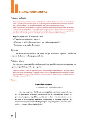 LÍNGUA PORTUGUESA
Prática de oralidade
Professor(a), com o objetivo de continuar o trabalho com os gêneros textuais, converse com os estudantes
sobre a aprendizagem construída a partir do estudo dos gêneros trabalhados até o momento e apresentelhes o segundo gênero a ser estudado no bimestre, bem como os objetivos deste estudo.
Inicie a aula com uma conversa sobre a importância da leitura, diga aos estudantes que ler é se apropriar de
novos conhecimentos; pergunte-lhes se costumam ler jornais e revistas, o que eles acham mais interessante,
ou o que mais gostam de ler nestes portadores de textos. Questione - os se costumam ler as seções destes
portadores textuais onde aparecem os textos de opinião: do leitor, de articulistas e do jornal.

•

Qual a importância da leitura para você?

•

Você costuma ler jornais e revistas?

•

Quais são as seções destes portadores que você mais gosta de ler?

•

Costumam ler as seções de opinião?

Conceito

	Os Editoriais são textos de um jornal em que o conteúdo expressa a opinião da
empresa, da direção ou da equipe de redação.
Prática de leitura

Leia os três textos abaixo, observando as semelhanças e diferenças entre os mesmos e, em
seguida, responda às questões que seguem:
Professor(a), divida a turma em pequenos grupos, distribua-lhes os 3 textos abaixo e peça-lhes que os
leiam observando as semelhanças e diferenças entre os mesmos. Após a leitura, proponha-lhes as questões
abaixo para ajudá-los a desenvolver habilidades como: identificar a finalidade do texto, comparar os textos
e distinguir fato de opinião etc.

Texto 1

Injusta desvantagem
O Popular, sexta-feira, 30 de novembro de 2012

Não se pode pôr em dúvida o progresso político e profissional das mulheres
no País e em Goiás. Elas eram discriminadas no processo eleitoral durante os
primeiros tempos da República, quando não podiam votar e muito menos ser
votadas. Só em meados da década de 1930 surgiram as primeiras eleitoras. E só
recentemente deixaram o fundo do palco para ocupar lugares no proscênio. Uma
mulher é hoje presidente da República.

74

 