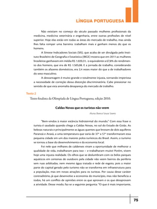 LÍNGUA PORTUGUESA
Não existiam no começo do século passado mulheres profissionais da
medicina, medicina veterinária e engenharia, entre outras profissões de nível
superior. Hoje elas estão em todas as áreas do mercado de trabalho, mas ainda
lhes falta romper uma barreira: trabalham mais e ganham menos do que os
homens.
A Síntese Indicadores Sociais (SIS), que acaba de ser divulgada pelo Instituto Brasileiro de Geografia e Estatística (IBGE) mostra que em 2011 as mulheres
brasileiras ganhavam em média R$ 1.020,31, o equivalente a 67,8% do rendimento dos homens, que era de R$ 1.505,08. E a jornada de trabalho, considerando
também os afazeres domésticos, era 2,4 vezes maior do que a de trabalhadores
do sexo masculino.
A desvantagem é muito grande e totalmente injusta, tornando imperiosa
a necessidade de correção dessa distorção discriminatória. Cabe pressionar no
sentido de que esta anomalia desapareça do mercado de trabalho.

Texto 2

Texto finalista da Olimpíada de Língua Portuguesa, edição 2010.

Caldas Novas que os turistas não veem
Aluna: Bianca Souza Soares

“Bem-vindos à maior estância hidrotermal do mundo.” Com essa frase o
turista é saudado quando chega a Caldas Novas, no sul do Estado de Goiás. As
belezas naturais e principalmente as águas quentes que brotam de dois aquíferos
Paranoá e Araxá, a uma temperatura que varia de 37° a 57° transformaram essa
pequena cidade em um dos maiores polos turísticos do Brasil. Assim, o turismo
se tornou a base do desenvolvimento e da economia local.
Foi nele que milhares de caldenses viram a oportunidade de melhorar a
qualidade de vida, trabalharam para isso – e trabalharam muito! Porém, vivem
hoje uma injusta realidade. Os olhos que se deslumbram com os belos parques
aquáticos em centenas de outdoors pela cidade não veem bairros da periferia
sem ruas asfaltadas, nem mesmo água tratada e rede de esgoto, pois a maior
parte do capital gerado pelo turismo não se transforma em infraestrutura para
a população, mas em novas atrações para os turistas. Por causa desse caráter
contraditório, já que desenvolve a economia do município, mas não beneficia a
todos, há um conflito de opiniões entre os que aprovam e os que desaprovam
a atividade. Desse modo, faz-se a seguinte pergunta: “O que é mais importante,

75

 