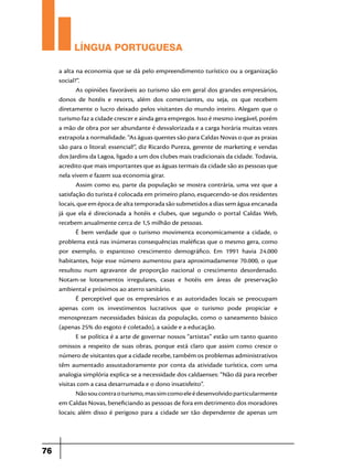 LÍNGUA PORTUGUESA
a alta na economia que se dá pelo empreendimento turístico ou a organização
social?”.
As opiniões favoráveis ao turismo são em geral dos grandes empresários,
donos de hotéis e resorts, além dos comerciantes, ou seja, os que recebem
diretamente o lucro deixado pelos visitantes do mundo inteiro. Alegam que o
turismo faz a cidade crescer e ainda gera empregos. Isso é mesmo inegável, porém
a mão de obra por ser abundante é desvalorizada e a carga horária muitas vezes
extrapola a normalidade. “As águas quentes são para Caldas Novas o que as praias
são para o litoral: essencial!”, diz Ricardo Pureza, gerente de marketing e vendas
dos Jardins da Lagoa, ligado a um dos clubes mais tradicionais da cidade. Todavia,
acredito que mais importantes que as águas termais da cidade são as pessoas que
nela vivem e fazem sua economia girar.
Assim como eu, parte da população se mostra contrária, uma vez que a
satisfação do turista é colocada em primeiro plano, esquecendo-se dos residentes
locais, que em época de alta temporada são submetidos a dias sem água encanada
já que ela é direcionada a hotéis e clubes, que segundo o portal Caldas Web,
recebem anualmente cerca de 1,5 milhão de pessoas.
É bem verdade que o turismo movimenta economicamente a cidade, o
problema está nas inúmeras consequências maléficas que o mesmo gera, como
por exemplo, o espantoso crescimento demográfico. Em 1991 havia 24.000
habitantes, hoje esse número aumentou para aproximadamente 70.000, o que
resultou num agravante de proporção nacional o crescimento desordenado.
Notam-se loteamentos irregulares, casas e hotéis em áreas de preservação
ambiental e próximos ao aterro sanitário.
É perceptível que os empresários e as autoridades locais se preocupam
apenas com os investimentos lucrativos que o turismo pode propiciar e
menosprezam necessidades básicas da população, como o saneamento básico
(apenas 25% do esgoto é coletado), a saúde e a educação.
E se política é a arte de governar nossos “artistas” estão um tanto quanto
omissos a respeito de suas obras, porque está claro que assim como cresce o
número de visitantes que a cidade recebe, também os problemas administrativos
têm aumentado assustadoramente por conta da atividade turística, com uma
analogia simplória explica-se a necessidade dos caldaenses: “Não dá para receber
visitas com a casa desarrumada e o dono insatisfeito”.
Não sou contra o turismo, mas sim como ele é desenvolvido particularmente
em Caldas Novas, beneficiando as pessoas de fora em detrimento dos moradores
locais; além disso é perigoso para a cidade ser tão dependente de apenas um

76

 