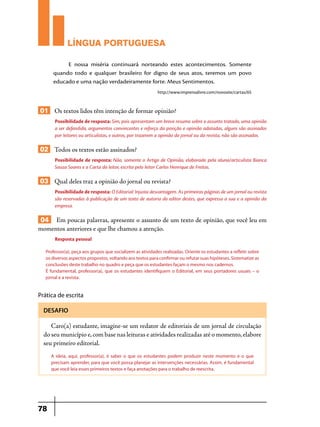 LÍNGUA PORTUGUESA
E nossa miséria continuará norteando estes acontecimentos. Somente
quando todo e qualquer brasileiro for digno de seus atos, teremos um povo
educado e uma nação verdadeiramente forte. Meus Sentimentos.
http://www.imprensalivre.com/novosite/cartas/65

01 Os textos lidos têm intenção de formar opinião?
Possibilidade de resposta: Sim, pois apresentam um breve resumo sobre o assunto tratado, uma opinião
a ser defendida, argumentos convincentes e reforço da posição e opinião adotadas, alguns são assinados
por leitores ou articulistas, e outros, por trazerem a opinião do jornal ou da revista, não são assinados.

02 Todos os textos estão assinados?
Possibilidade de resposta: Não, somente o Artigo de Opinião, elaborado pela aluna/articulista Bianca
Souza Soares e a Carta do leitor, escrita pelo leitor Carlos Henrique de Freitas.

03 Qual deles traz a opinião do jornal ou revista?
Possibilidade de resposta: O Editorial: Injusta desvantagem. As primeiras páginas de um jornal ou revista
são reservadas à publicação de um texto de autoria do editor destes, que expressa a sua e a opinião da
empresa.

04 Em poucas palavras, apresente o assunto de um texto de opinião, que você leu em
momentos anteriores e que lhe chamou a atenção.
Resposta pessoal
Professor(a), peça aos grupos que socializem as atividades realizadas. Oriente os estudantes a refletir sobre
os diversos aspectos propostos, voltando aos textos para confirmar ou refutar suas hipóteses. Sistematize as
conclusões deste trabalho no quadro e peça que os estudantes façam o mesmo nos cadernos.
É fundamental, professor(a), que os estudantes identifiquem o Editorial, em seus portadores usuais – o
jornal e a revista.

Prática de escrita
DESAFIO

Caro(a) estudante, imagine-se um redator de editoriais de um jornal de circulação
do seu município e, com base nas leituras e atividades realizadas até o momento, elabore
seu primeiro editorial.
A ideia, aqui, professor(a), é saber o que os estudantes podem produzir neste momento e o que
precisam aprender, para que você possa planejar as intervenções necessárias. Assim, é fundamental
que você leia esses primeiros textos e faça anotações para o trabalho de reescrita.

78

 