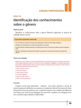 LÍNGUA PORTUGUESA
AULA 18

Identificação dos conhecimentos
sobre o gênero
Objetivo geral

Identificar os conhecimentos sobre o gênero Editorial, explorando as práticas de
oralidade, leitura e escrita.
O que devo aprender nesta aula
u

Ler com fluência e autonomia construindo significados e inferindo informações implícitas.

u

Identificar as características e os elementos do gênero em estudo.

u

Comentar ideias e opiniões presentes nos editoriais de jornais e revistas de circulação nacional, regional e
local.

u

Retomar a produção inicial, para reformulações que garantam a presença dos elementos próprios do
gênero.

Prática de oralidade
Professor(a), com o objetivo de continuar identificando os conhecimentos que os estudantes já possuem
sobre o gênero Editorial, retome com a classes os textos trabalhados na Aula 01 e, em seguida, peça que a
turma releia o editorial. Após a leitura, comente as ideias e opiniões do texto, focando a conversa sobre a
situação de produção deste gênero textual:
1. Quem escreveu o texto?
2. Em nome de quem?
3. Sobre o que escreveu?
4. Com que finalidade?
5. Quem é o público leitor?
6. Onde o texto foi publicado?

Conceito

O gênero escrito pelo editorialista – editorial – tem caráter opinativo, é escrito de
maneira impessoal e publicado sem assinatura. A redação do editorial é de autoria do editor
do jornal ou revista, que expressa a sua e a opinião da empresa, com o objetivo de influenciar
seus leitores, por meio de uma linguagem um tanto forte e apelativa, sem obrigação de se
ater a nenhuma imparcialidade ou objetividade.

79

 