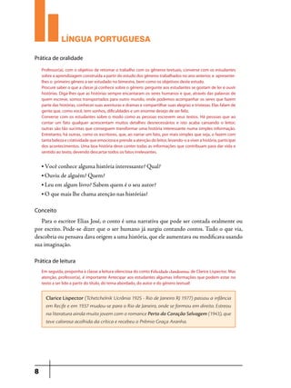 LÍNGUA PORTUGUESA
Prática de oralidade
Professor(a), com o objetivo de retomar o trabalho com os gêneros textuais, converse com os estudantes
sobre a aprendizagem construída a partir do estudo dos gêneros trabalhados no ano anterior, e apresentelhes o primeiro gênero a ser estudado no bimestre, bem como os objetivos deste estudo.
Procure saber o que a classe já conhece sobre o gênero: pergunte aos estudantes se gostam de ler e ouvir
histórias. Diga-lhes que as histórias sempre encantaram os seres humanos e que, através das palavras de
quem escreve, somos transportados para outro mundo, onde podemos acompanhar os seres que fazem
parte das histórias, conhecer suas aventuras e dramas e compartilhar suas alegrias e tristezas. Elas falam de
gente que, como você, tem sonhos, dificuldades e um enorme desejo de ser feliz.
Converse com os estudantes sobre o modo como as pessoas escrevem seus textos. Há pessoas que ao
contar um fato qualquer acrescentam muitos detalhes desnecessários e isto acaba cansando o leitor;
outras são tão sucintas que conseguem transformar uma história interessante numa simples informação.
Entretanto, há outras, como os escritores, que, ao narrar um fato, por mais simples que seja, o fazem com
tanta beleza e criatividade que emociona e prende a atenção do leitor, levando-o a viver a história, participar
dos acontecimentos. Uma boa história deve conter todas as informações que contribuam para dar vida e
sentido ao texto, devendo descartar todos os fatos irrelevantes.
• Você conhece alguma história interessante? Qual?
• Ouviu de alguém? Quem?
• Leu em algum livro? Sabem quem é o seu autor?
• O que mais lhe chama atenção nas histórias?

Conceito

Para o escritor Elias José, o conto é uma narrativa que pode ser contada oralmente ou
por escrito. Pode-se dizer que o ser humano já surgiu contando contos. Tudo o que via,
descobria ou pensava dava origem a uma história, que ele aumentava ou modificava usando
sua imaginação.
Prática de leitura
Em seguida, proponha à classe a leitura silenciosa do conto Felicidade clandestina, de Clarice Lispector. Mas
atenção, professor(a), é importante Antecipar aos estudantes algumas informações que podem estar no
texto a ser lido a partir do título, do tema abordado, do autor e do gênero textual!

Clarice Lispector (Tchetchelnik Ucrânia 1925 - Rio de Janeiro RJ 1977) passou a infância
em Recife e em 1937 mudou-se para o Rio de Janeiro, onde se formou em direito. Estreou
na literatura ainda muito jovem com o romance Perto do Coração Selvagem (1943), que
teve calorosa acolhida da crítica e recebeu o Prêmio Graça Aranha.

8

 