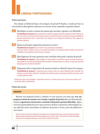 LÍNGUA PORTUGUESA
Prática de leitura

Em relação ao Editorial Injusta desvantagem, do jornal O Popular, e tendo por base as
características desse gênero, expressas no conceito acima, responda às questões abaixo:

01 Identifique no texto o resumo do assunto que introduz a opinião a ser defendida.
Possibilidade de resposta: Não se pode pôr em dúvida o progresso político e profissional das mulheres no
País e em Goiás. Elas eram discriminadas no processo eleitoral durante os primeiros tempos da República,
quando não podiam votar e muito menos ser votadas. Só em meados da década de 1930 surgiram as
primeiras eleitoras.

02 Quais os principais argumentos presentes no texto?
Possibilidade de resposta: Uma mulher é hoje presidente da República.
Hoje elas estão em todas as áreas do mercado de trabalho, mas ainda lhes falta romper uma barreira:
trabalham mais e ganham menos do que os homens.

03 Que fragmento do texto apresenta uma conclusão reforçando a opinião do jornal?
Possibilidade de resposta: “A desvantagem é muito grande e totalmente injusta, tornando imperiosa a
necessidade de correção dessa distorção discriminatória. Cabe pressionar no sentido de que esta anomalia
desapareça do mercado de trabalho.”

04 Argumente sobre a importância do assunto tratado no editorial, Injusta desvantagem.
Possibilidade de resposta: É importante que assuntos como esse sejam debatidos pela sociedade. Em
relação ao assunto desse editorial, é uma forma de colaborar para a promoção de direitos humanos, como
a valorização da mulher.
Professor(a), após essa atividade, é importante reservar um tempo para que a turma possa expor suas
conclusões sobre o editorial lido.

Prática de escrita
DESAFIO

Retome sua produção inicial e confirme se você escreveu um texto que traz um
pequeno resumo do assunto a ser tratado, a opinião do jornal sobre um determinado
assunto, argumentos convincentes, conclusão reforçando a posição defendida. Agora
você terá oportunidade de rever o que escreveu e de fazer as primeiras reformulações no
seu editorial, assim como fazem os redatores de jornais e revista, antes de publicarem
seus textos.
Este é um bom momento, professor(a) de observar os conhecimentos que a sua turma já possui sobre
gênero editorial, portanto medeie esta atividade, percorrendo a sala, orientando a reescrita individual,
com base nas anotações feitas por você, durante a leitura dos textos.

80

 