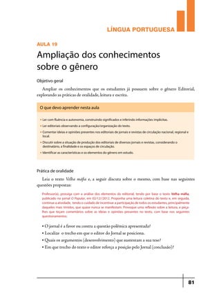 LÍNGUA PORTUGUESA
AULA 19

Ampliação dos conhecimentos
sobre o gênero
Objetivo geral

Ampliar os conhecimentos que os estudantes já possuem sobre o gênero Editorial,
explorando as práticas de oralidade, leitura e escrita.
O que devo aprender nesta aula
u

Ler com fluência e autonomia, construindo significados e inferindo informações implícitas.

u

Ler editoriais observando a configuração/organização do texto.

u

Comentar ideias e opiniões presentes nos editoriais de jornais e revistas de circulação nacional, regional e
local.

u

Discutir sobre a situação de produção dos editoriais de diversos jornais e revistas, considerando o
destinatário, a finalidade e os espaços de circulação.

u

Identificar as características e os elementos do gênero em estudo.

Prática de oralidade

Leia o texto Velha máfia e, a seguir discuta sobre o mesmo, com base nas seguintes
questões propostas:
Professor(a), prossiga com a análise dos elementos do editorial, tendo por base o texto Velha máfia,
publicado no jornal O Popular, em 02/12//2012. Proponha uma leitura coletiva do texto e, em seguida,
continue a atividade, tendo o cuidado de incentivar a participação de todos os estudantes, principalmente
daqueles mais tímidos, que quase nunca se manifestam. Provoque uma reflexão sobre a leitura, e peçalhes que teçam comentários sobre as ideias e opiniões presentes no texto, com base nos seguintes
questionamentos:
• O jornal é a favor ou contra a questão polêmica apresentada?
•

Localize o trecho em que o editor do Jornal se posiciona.

• Quais os argumentos (desenvolvimento) que sustentam a sua tese?
•

Em que trecho do texto o editor reforça a posição pelo Jornal (conclusão)?

81

 