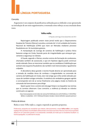 LÍNGUA PORTUGUESA
Conceito

Argumento é um conjunto de justificativas utilizadas para se defender a tese apresentada
na introdução de um texto argumentativo, e retomada como reforço, na sua conclusão desse
texto.

Velha máfia
O Popular, domingo, 02 de dezembro de 2012

Reportagem publicada ontem neste jornal revela que o Departamento
Estadual de Trânsito (Detran) cancelou a emissão de 1,2 mil unidades da Carteira
Nacional de Habilitação (CNH) que iriam ser liberadas mediante processo
fraudulento em 18 municípios goianos.
A manipulação da outorga de carteiras de habilitação é prática ilícita
bastante antiga em Goiás, fazendo parte de irregularidades que ameaçam gra­
vemente a segurança no trânsito.
A fraude, segundo o Detran, envolve centros de formação de condutores,
chamados também de autoescola, o que em hipótese alguma pode continuar
sendo tolerado. Deve-se mencionar também que os candidatos à habilitação que
aceitam este esquema fraudulento são também mal-intencionados e igualmente
culpados.
A descoberta dessa grande e recente fraude deveria ser aproveitada para
a tomada de medidas duras de combate a irregularidades na concessão de
carteiras de habilitação em Goiás, este mal antigo que vinha sendo tolerado por
causa de também antigas omissões. A existência de verdadeiras gangues agindo
e corrompendo tem de se tornar finalmente uma página virada na história da
concessão de licenciamento para dirigir.
Quem quiser tirar a carteira tem de jogar limpo e se enquadrar nas normas
que os corretos observam. Caso contrário, a violência já elevada no trânsito
continuará a se agravar.
http://www.opopular.com.br/indice-de-noticias/%C3%ADndice-de-not%C3%ADcias-7.218533?filter
ByDate=true&pbdate =20121102&inputTemplate=&subject=&externalSiteIds=opopular.opiniao.d

Prática de leitura

Releia o texto Velha máfia e, a seguir, responda às questões propostas.
Professor(a), proponha aos estudantes que releiam, silenciosamente, o texto Velha máfia e, em seguida,
explique-lhes que farão uma atividade coletiva tendo como base esse texto. Para isso, transcreva as questões
abaixo em um cartaz bem grande, e vá conduzindo a atividade, de modo que os estudantes localizem os
trechos/parágrafos no editorial em estudo.

82

 