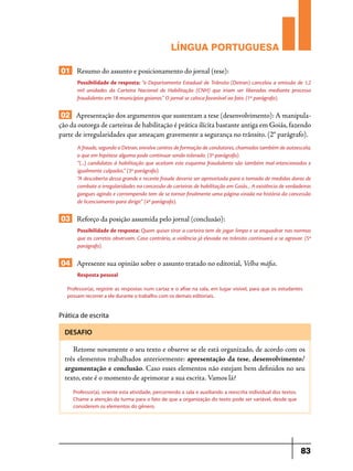 LÍNGUA PORTUGUESA
01 Resumo do assunto e posicionamento do jornal (tese):
Possibilidade de resposta: “o Departamento Estadual de Trânsito (Detran) cancelou a emissão de 1,2
mil unidades da Carteira Nacional de Habilitação (CNH) que iriam ser liberadas mediante processo
fraudulento em 18 municípios goianos.” O jornal se coloca favorável ao fato. (1º parágrafo).

02 Apresentação dos argumentos que sustentam a tese (desenvolvimento): A manipulação da outorga de carteiras de habilitação é prática ilícita bastante antiga em Goiás, fazendo
parte de irregularidades que ameaçam gravemente a segurança no trânsito. (2° parágrafo).
A fraude, segundo o Detran, envolve centros de formação de condutores, chamados também de autoescola,
o que em hipótese alguma pode continuar sendo tolerado. (3º parágrafo).
“(...) candidatos à habilitação que aceitam este esquema fraudulento são também mal-intencionados e
igualmente culpados.” (3º parágrafo).
“A descoberta dessa grande e recente fraude deveria ser aproveitada para a tomada de medidas duras de
combate a irregularidades na concessão de carteiras de habilitação em Goiás... A existência de verdadeiras
gangues agindo e corrompendo tem de se tornar finalmente uma página virada na história da concessão
de licenciamento para dirigir.” (4º parágrafo).

03 Reforço da posição assumida pelo jornal (conclusão):
Possibilidade de resposta: Quem quiser tirar a carteira tem de jogar limpo e se enquadrar nas normas
que os corretos observam. Caso contrário, a violência já elevada no trânsito continuará a se agravar. (5º
parágrafo).

04 Apresente sua opinião sobre o assunto tratado no editorial, Velha máfia.
Resposta pessoal
Professor(a), registre as respostas num cartaz e o afixe na sala, em lugar visível, para que os estudantes
possam recorrer a ele durante o trabalho com os demais editoriais.

Prática de escrita
DESAFIO

Retome novamente o seu texto e observe se ele está organizado, de acordo com os
três elementos trabalhados anteriormente: apresentação da tese, desenvolvimento/
argumentação e conclusão. Caso esses elementos não estejam bem definidos no seu
texto, este é o momento de aprimorar a sua escrita. Vamos lá?
Professor(a), oriente esta atividade, percorrendo a sala e auxiliando a reescrita individual dos textos.
Chame a atenção da turma para o fato de que a organização do texto pode ser variável, desde que
considerem os elementos do gênero.

83

 