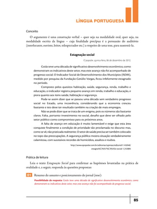 LÍNGUA PORTUGUESA
Conceito

O argumento é uma construção verbal – quer seja na modalidade oral, quer seja, na
modalidade escrita da língua – cuja finalidade precípua é a persuasão do auditório
(interlocutor, ouvinte, leitor, telespectador etc.) a respeito de uma tese, para sustentá-la.

Estagnação social
O popular, quinta-feira, 06 de dezembro de 2012.

Goiás teve uma década de significativo desenvolvimento econômico, como
demonstram os indicativos deste setor, mas este avanço não foi acompanhado de
progresso social. O Indicador Social de Desenvolvimento dos Municípios (ISDM),
medido por pesquisa da Fundação Getúlio Vargas, ficou infelizmente estagnado
no período.
Composto pelos quesitos habitação, saúde, segurança, renda, trabalho e
educação, o indicador registra pequeno avanço em renda, trabalho e educação, e
piora quanto aos itens saúde, habitação e segurança.
Pode-se assim dizer que se passou uma década sem verdadeiro progresso
social no Estado, uma incoerência, considerando que a economia cresceu
bastante e isto deve ter resultado também na criação de mais empregos.
Não se pode dizer que se trata de um enigma, pois os números são bastante
claros. Falta, portanto investimento no social, desafio que deve ser olhado pelo
setor público como compromisso para os próximos anos.
A falta de avanço em educação é muito lamentável e exige que esta área
conquiste finalmente a condição de prioridade tão proclamada no discurso mas,
como se vê, não praticada realmente. O setor de saúde precisa ser também colocado
no topo das preocupações. A segurança pública mostra situação verdadeiramente
calamitosa, com sucessivos recordes de homicídios, assaltos e roubos.
http://www.opopular.com.br/editorias/opiniao/editorial1.145048/
estagna%C3%A7%C3%A3o-social-1.242884

Prática de leitura

Leia o texto Estagnação Social para confirmar as hupóteses levantadas na prática de
oralidade e, a seguir, responda às questões propostas:

01 Resumo do assunto e posicionamento do jornal (tese):
Possibilidade de resposta: Goiás teve uma década de significativo desenvolvimento econômico, como
demonstram os indicativos deste setor, mas este avanço não foi acompanhado de progresso social.

85

 