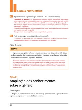 LÍNGUA PORTUGUESA
02 Apresentação dos argumentos que sustentam a tese (desenvolvimento):
Possibilidade de resposta: (...) O desenvolvimento econômico não foi acompanhado pelo progresso
social, no que concerne à habitação, saúde, segurança, renda, trabalho e educação. Estagnação social do
Indicador Social de Desenvolvimento dos Municípios (ISDM), no mesmo período. (1° e 2º parágrafos).
Tal constatação configura-se como uma incoerência, visto que mais empregos poderiam ter sido gerados,
por exemplo. (3º parágrafo).
Falta, portanto investimento no social, desafio que deve ser olhado pelo setor público como compromisso
para os próximos anos. (4º parágrafo).
Educação, saúde e segurança pública deveriam ser prioridade no governo.

03 Reforço da posição assumida pelo jornal (conclusão):
Os exemplos no 5º parágrafo, pois estes reforçam a tese de que não houve consonância entre o
desenvolvimento econômico e o progresso social, desenvolvida no 1º parágrafo.

Prática de escrita
DESAFIO

Apresente sua opinião sobre a temática retratada em Estagnação social. Como
poderíamos aliar desenvolvimento econômico e progresso social? Procure influenciar
os leitores, utilizando uma linguagem apelativa.
Professor(a), instigue os alunos a se manifestarem sobre a temática retratada no texto. Neste momento,
promova discussões quanto à situação da Educação pública, em relação à própria instituição de ensino
em que trabalha, sobre a questão da saúde, bem como da segurança pública, primeiramente no bairro
onde a escola estiver localizada e, posteriormente, na cidade e no Estado, visto que este é o assunto
tratado no texto.

AULA 21

Ampliação dos conhecimentos
sobre o gênero
Objetivo geral

Ampliar os conhecimentos que os estudantes já possuem sobre o gênero Editorial,
explorando as práticas de oralidade, leitura e escrita.

86

 