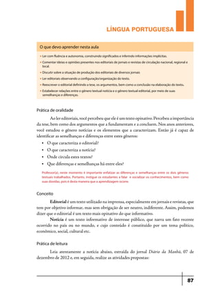 LÍNGUA PORTUGUESA
O que devo aprender nesta aula
u

Ler com fluência e autonomia, construindo significados e inferindo informações implícitas.

u

Comentar ideias e opiniões presentes nos editoriais de jornais e revistas de circulação nacional, regional e
local.

u

Discutir sobre a situação de produção dos editoriais de diversos jornais

u

Ler editoriais observando a configuração/organização do texto.

u

Reescrever o editorial definindo a tese, os argumentos, bem como a conclusão na elaboração do texto.

u

Estabelecer relações entre o gênero textual notícia e o gênero textual editorial, por meio de suas
semelhanças e diferenças.

Prática de oralidade

	
Ao ler editoriais, você percebeu que ele é um texto opinativo. Percebeu a importância
da tese, bem como dos argumentos que a fundamentam e a concluem. Nos anos anteriores,
você estudou o gênero notícias e os elementos que a caracterizam. Então já é capaz de
identificar as semelhanças e diferenças entre estes gêneros:
•	

O que caracteriza o editorial?

•	

O que caracteriza a notícia?

•	

Onde circula estes textos?

•	

Que diferenças e semelhanças há entre eles?

Professor(a), neste momento é importante enfatizar as diferenças e semelhanças entre os dois gêneros
textuais trabalhados. Portanto, instigue os estudantes a falar e socializar os conhecimentos, bem como
suas dúvidas, pois é desta maneira que a aprendizagem ocorre.

Conceito

	
Editorial é um texto utilizado na imprensa, especialmente em jornais e revistas, que
tem por objetivo informar, mas sem obrigação de ser neutro, indiferente. Assim, podemos
dizer que o editorial é um texto mais opinativo do que informativo.
	Notícia é um texto informativo de interesse público, que narra um fato recente
ocorrido no país ou no mundo, e cujo conteúdo é constituído por um tema político,
econômico, social, cultural etc.
Prática de leitura

	 Leia atentamente a notícia abaixo, extraída do jornal Diário da Manhã, 07 de
dezembro de 2012 e, em seguida, realize as atividades propostas:

87

 