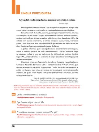 LÍNGUA PORTUGUESA
Advogado bêbado atropela duas pessoas e tem prisão decretada
Mariana Magre

O advogado Gustavo Andrade Zago atropelou duas pessoas, atingiu três
motocicletas e um carro estacionado, na madrugada de ontem, em Goiânia. 
Por volta das 2h da manhã, Gustavo, que dirigia uma caminhonete Amarok
4x4 com placa de Rio Verde-GO, pela Avenida Pedro Ludovico, no Setor Sudoeste,
perdeu o controle do veículo e acabou subindo em cima da calçada. Além da
colisão com outros automóveis, o veículo atropelou duas pessoas, Francisco
Júnior Costa Martins e Ariel da Silva Pacheco, que estavam em frente a um pit
dog.  As vítimas foram socorridas pela equipe do Samu. 
A polícia informou que o advogado estava aparentemente embriagado,
tonto e dizendo palavras de difícil entendimento. Gustavo Andrade Zago
se recusou a realizar o teste do bafômetro. Ele foi levado ao Instituto Médico
Legal (IML), onde submeteu-se ao exame de corpo de delito e toxicológico para
verificar embriaguez. 
O auto de prisão em flagrante foi lavrado na Delegacia Especializada em
Crimes de Acidentes de Trânsito (DICT) e encaminhado à 1ª Vara Criminal, que
efetuou a conversão da prisão. O juiz Jesseir Coelho de Alcântara converteu a
prisão em flagrante para prisão preventiva, por tentativa de homicídio por dolo
eventual, em que o autor, mesmo sem querer efetivamente o resultado, assume
o risco de produzi-lo.
Diário da Manhã 7/12/2012 às 23h01, última atualização: 9/12/2012 às 15h4.
Disponível em: <http://www.dm.com.br/texto/78368-advogado-babado-atropeladuas-pessoas-e-tem-prisao-decretada> Acesso em dezembro 2012.
Professor(a), recomenda-se que os estudantes realizem silenciosamente a primeira leitura. Em seguida, faça
mais uma leitura do texto em conjunto. Estimule o debate sobre álcool e trânsito. Ouça as opiniões dos
alunos e medeie o debate.

01 Qual é a temática retratada na notícia?
Possibilidade de resposta: Combinação - Álcool e direção.

02 Que fato deu origem à notícia lida?
Possibilidade de resposta: O atropelamento de duas pessoas que estavam em frente a um pit dog por
um advogado bêbado.

03 A opinião do autor está presente no texto? Por quê?
Possibilidade de resposta: Não. São retratados apenas os fatos ocorridos, porque a notícia é um texto
informativo e não opinativo.

88

 
